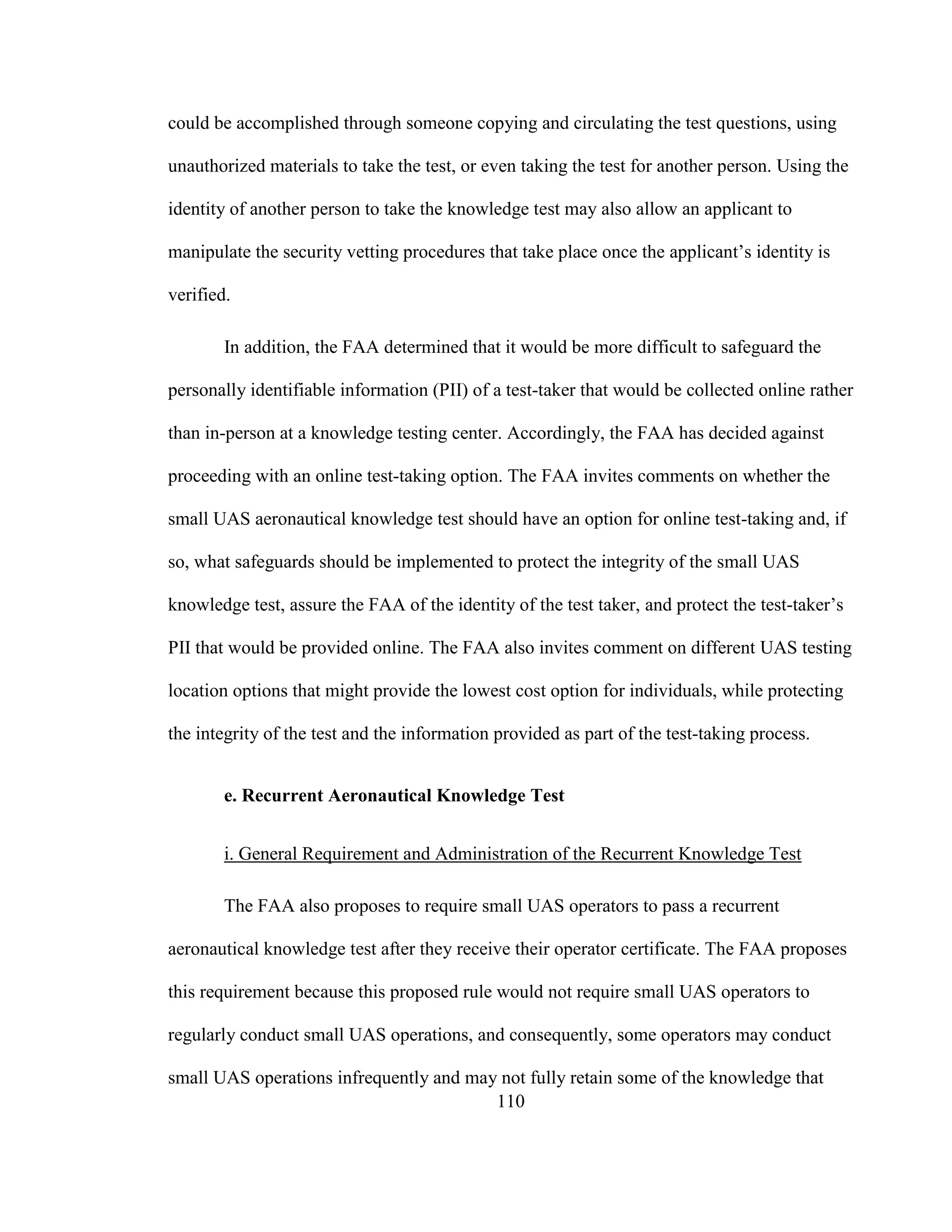 110
could be accomplished through someone copying and circulating the test questions, using
unauthorized materials to take the test, or even taking the test for another person. Using the
identity of another person to take the knowledge test may also allow an applicant to
manipulate the security vetting procedures that take place once the applicant’s identity is
verified.
In addition, the FAA determined that it would be more difficult to safeguard the
personally identifiable information (PII) of a test-taker that would be collected online rather
than in-person at a knowledge testing center. Accordingly, the FAA has decided against
proceeding with an online test-taking option. The FAA invites comments on whether the
small UAS aeronautical knowledge test should have an option for online test-taking and, if
so, what safeguards should be implemented to protect the integrity of the small UAS
knowledge test, assure the FAA of the identity of the test taker, and protect the test-taker’s
PII that would be provided online. The FAA also invites comment on different UAS testing
location options that might provide the lowest cost option for individuals, while protecting
the integrity of the test and the information provided as part of the test-taking process.
e. Recurrent Aeronautical Knowledge Test
i. General Requirement and Administration of the Recurrent Knowledge Test
The FAA also proposes to require small UAS operators to pass a recurrent
aeronautical knowledge test after they receive their operator certificate. The FAA proposes
this requirement because this proposed rule would not require small UAS operators to
regularly conduct small UAS operations, and consequently, some operators may conduct
small UAS operations infrequently and may not fully retain some of the knowledge that
 