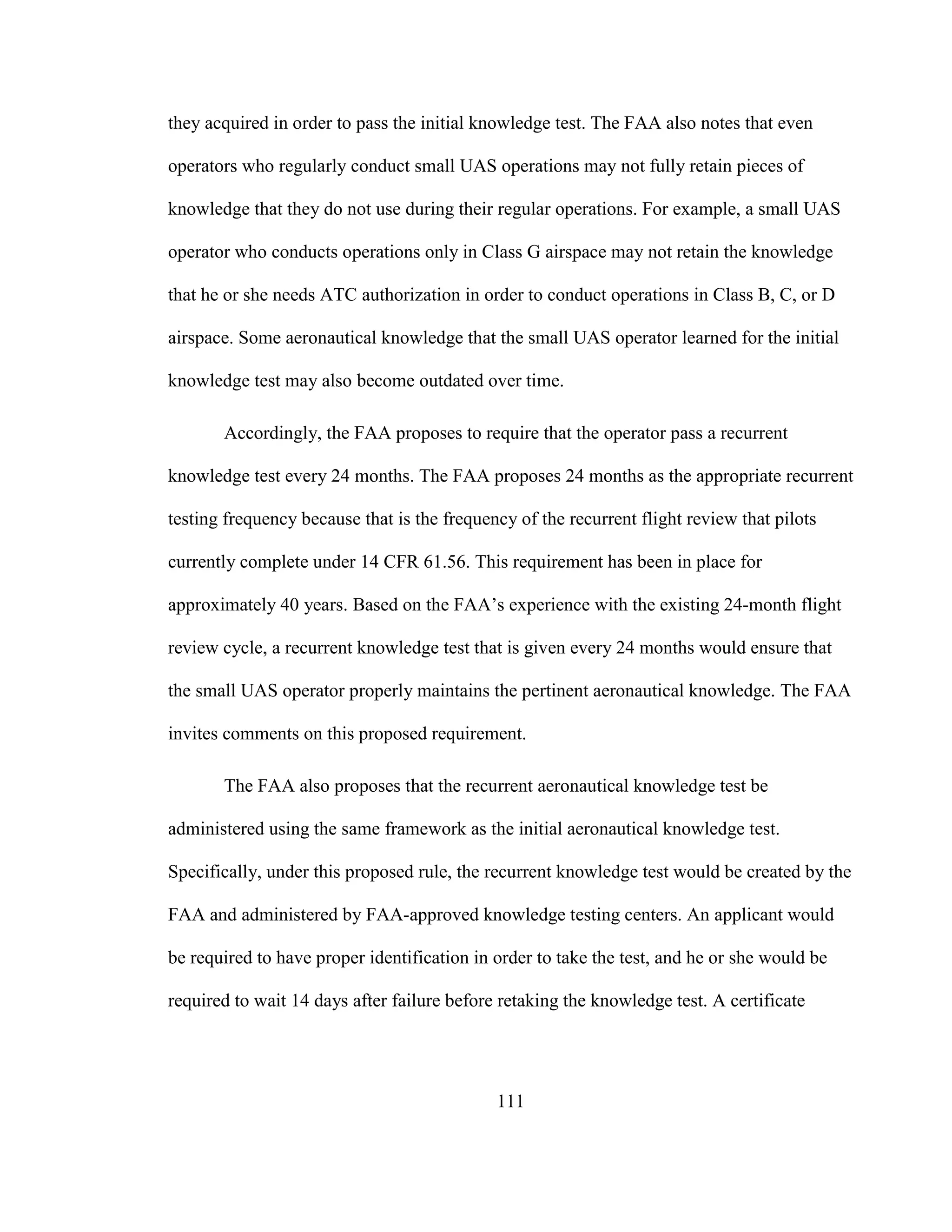 111
they acquired in order to pass the initial knowledge test. The FAA also notes that even
operators who regularly conduct small UAS operations may not fully retain pieces of
knowledge that they do not use during their regular operations. For example, a small UAS
operator who conducts operations only in Class G airspace may not retain the knowledge
that he or she needs ATC authorization in order to conduct operations in Class B, C, or D
airspace. Some aeronautical knowledge that the small UAS operator learned for the initial
knowledge test may also become outdated over time.
Accordingly, the FAA proposes to require that the operator pass a recurrent
knowledge test every 24 months. The FAA proposes 24 months as the appropriate recurrent
testing frequency because that is the frequency of the recurrent flight review that pilots
currently complete under 14 CFR 61.56. This requirement has been in place for
approximately 40 years. Based on the FAA’s experience with the existing 24-month flight
review cycle, a recurrent knowledge test that is given every 24 months would ensure that
the small UAS operator properly maintains the pertinent aeronautical knowledge. The FAA
invites comments on this proposed requirement.
The FAA also proposes that the recurrent aeronautical knowledge test be
administered using the same framework as the initial aeronautical knowledge test.
Specifically, under this proposed rule, the recurrent knowledge test would be created by the
FAA and administered by FAA-approved knowledge testing centers. An applicant would
be required to have proper identification in order to take the test, and he or she would be
required to wait 14 days after failure before retaking the knowledge test. A certificate
 