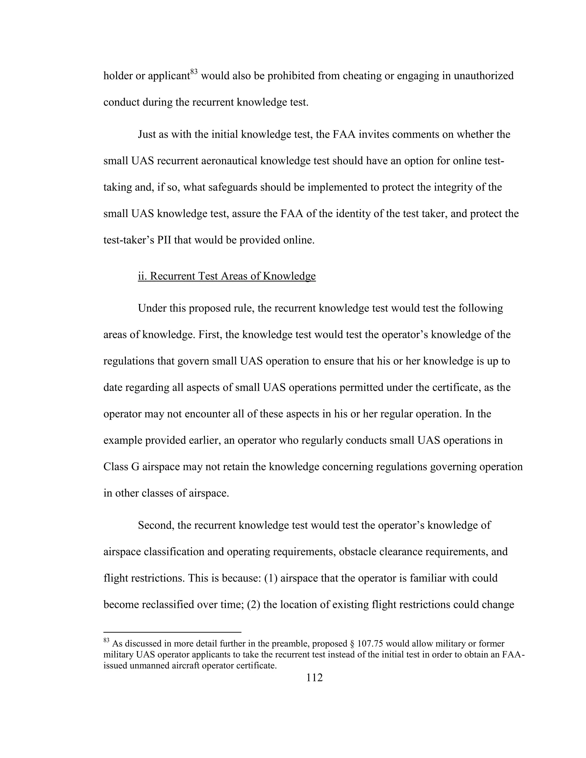 112
holder or applicant83
would also be prohibited from cheating or engaging in unauthorized
conduct during the recurrent knowledge test.
Just as with the initial knowledge test, the FAA invites comments on whether the
small UAS recurrent aeronautical knowledge test should have an option for online test-
taking and, if so, what safeguards should be implemented to protect the integrity of the
small UAS knowledge test, assure the FAA of the identity of the test taker, and protect the
test-taker’s PII that would be provided online.
ii. Recurrent Test Areas of Knowledge
Under this proposed rule, the recurrent knowledge test would test the following
areas of knowledge. First, the knowledge test would test the operator’s knowledge of the
regulations that govern small UAS operation to ensure that his or her knowledge is up to
date regarding all aspects of small UAS operations permitted under the certificate, as the
operator may not encounter all of these aspects in his or her regular operation. In the
example provided earlier, an operator who regularly conducts small UAS operations in
Class G airspace may not retain the knowledge concerning regulations governing operation
in other classes of airspace.
Second, the recurrent knowledge test would test the operator’s knowledge of
airspace classification and operating requirements, obstacle clearance requirements, and
flight restrictions. This is because: (1) airspace that the operator is familiar with could
become reclassified over time; (2) the location of existing flight restrictions could change
83
As discussed in more detail further in the preamble, proposed § 107.75 would allow military or former
military UAS operator applicants to take the recurrent test instead of the initial test in order to obtain an FAA-
issued unmanned aircraft operator certificate.
 
