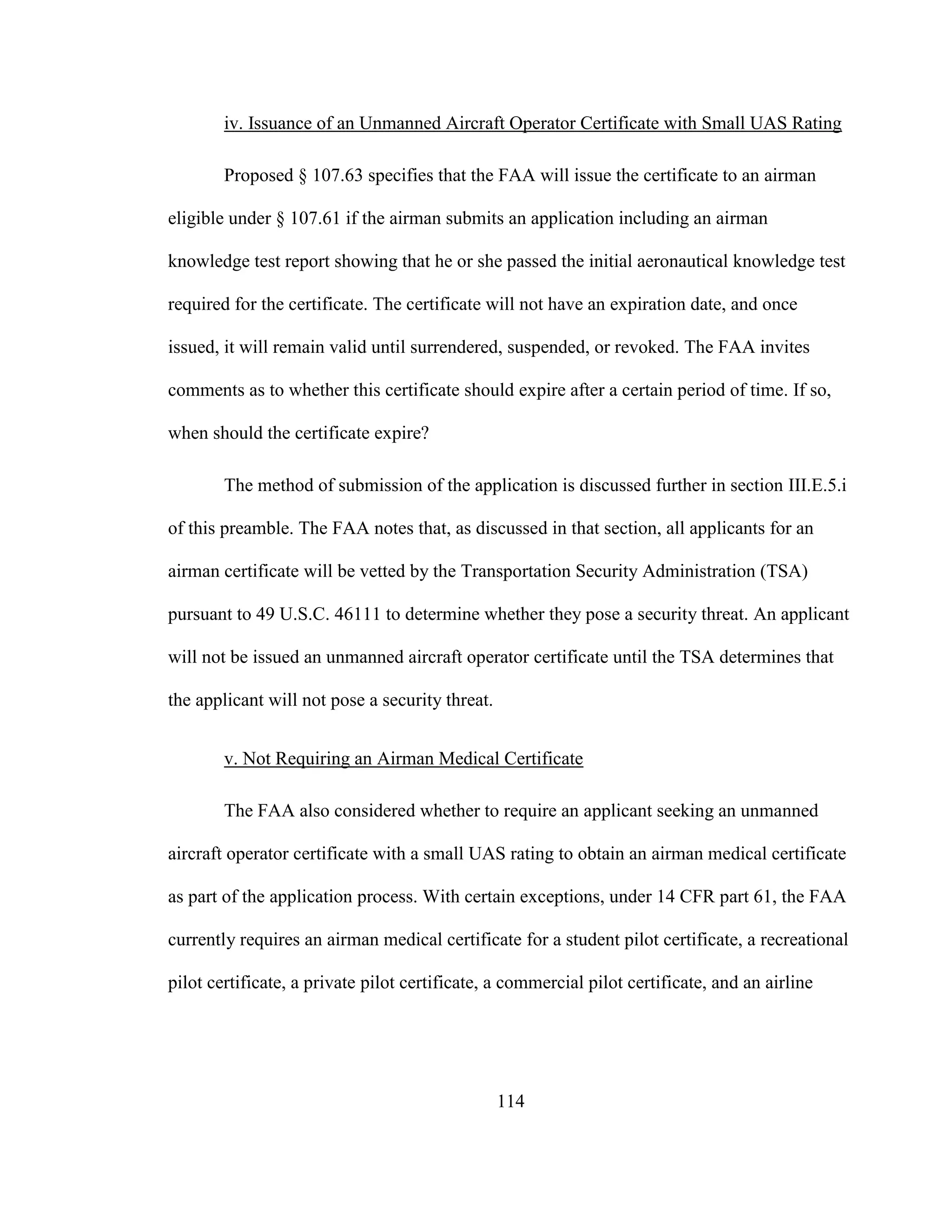114
iv. Issuance of an Unmanned Aircraft Operator Certificate with Small UAS Rating
Proposed § 107.63 specifies that the FAA will issue the certificate to an airman
eligible under § 107.61 if the airman submits an application including an airman
knowledge test report showing that he or she passed the initial aeronautical knowledge test
required for the certificate. The certificate will not have an expiration date, and once
issued, it will remain valid until surrendered, suspended, or revoked. The FAA invites
comments as to whether this certificate should expire after a certain period of time. If so,
when should the certificate expire?
The method of submission of the application is discussed further in section III.E.5.i
of this preamble. The FAA notes that, as discussed in that section, all applicants for an
airman certificate will be vetted by the Transportation Security Administration (TSA)
pursuant to 49 U.S.C. 46111 to determine whether they pose a security threat. An applicant
will not be issued an unmanned aircraft operator certificate until the TSA determines that
the applicant will not pose a security threat.
v. Not Requiring an Airman Medical Certificate
The FAA also considered whether to require an applicant seeking an unmanned
aircraft operator certificate with a small UAS rating to obtain an airman medical certificate
as part of the application process. With certain exceptions, under 14 CFR part 61, the FAA
currently requires an airman medical certificate for a student pilot certificate, a recreational
pilot certificate, a private pilot certificate, a commercial pilot certificate, and an airline
 