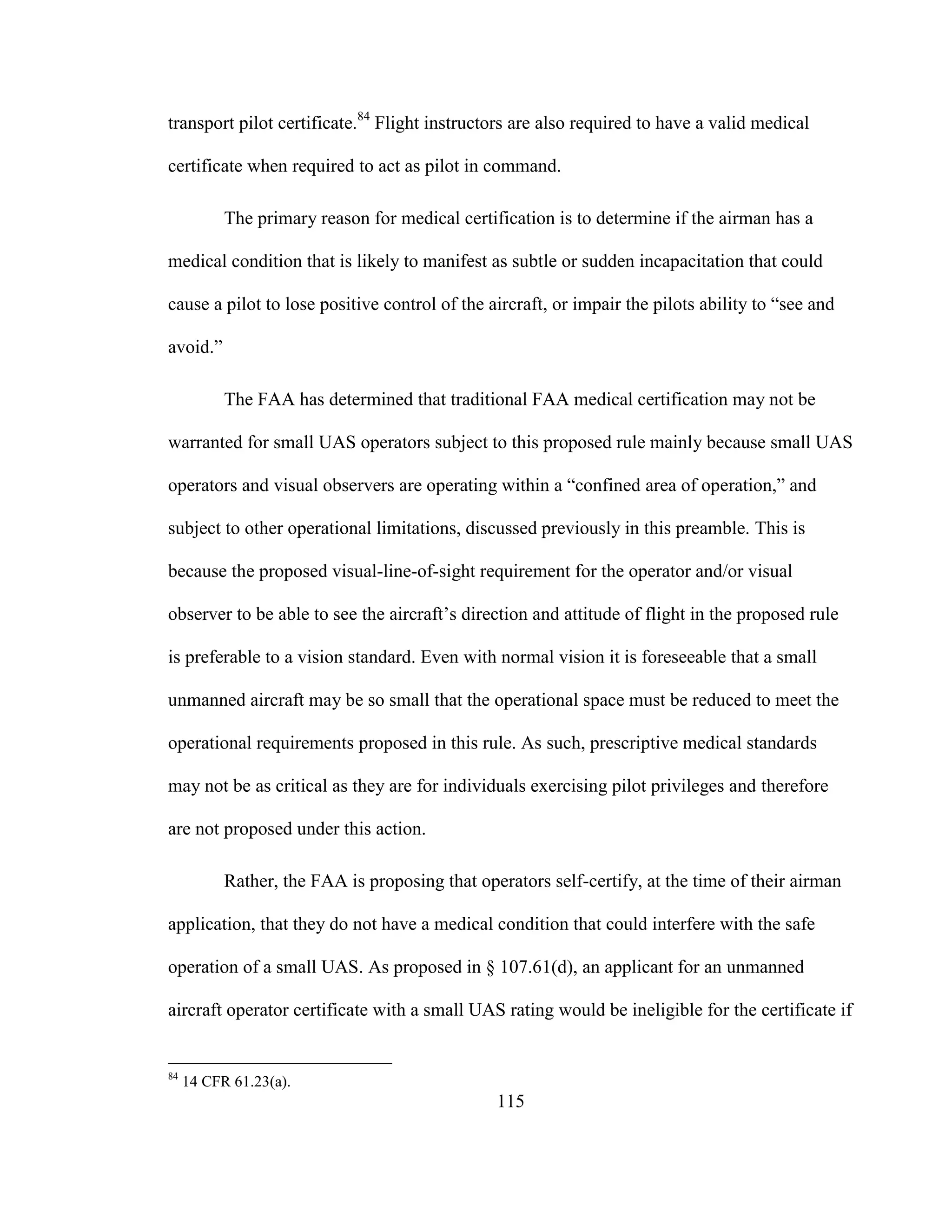 115
transport pilot certificate.84
Flight instructors are also required to have a valid medical
certificate when required to act as pilot in command.
The primary reason for medical certification is to determine if the airman has a
medical condition that is likely to manifest as subtle or sudden incapacitation that could
cause a pilot to lose positive control of the aircraft, or impair the pilots ability to “see and
avoid.”
The FAA has determined that traditional FAA medical certification may not be
warranted for small UAS operators subject to this proposed rule mainly because small UAS
operators and visual observers are operating within a “confined area of operation,” and
subject to other operational limitations, discussed previously in this preamble. This is
because the proposed visual-line-of-sight requirement for the operator and/or visual
observer to be able to see the aircraft’s direction and attitude of flight in the proposed rule
is preferable to a vision standard. Even with normal vision it is foreseeable that a small
unmanned aircraft may be so small that the operational space must be reduced to meet the
operational requirements proposed in this rule. As such, prescriptive medical standards
may not be as critical as they are for individuals exercising pilot privileges and therefore
are not proposed under this action.
Rather, the FAA is proposing that operators self-certify, at the time of their airman
application, that they do not have a medical condition that could interfere with the safe
operation of a small UAS. As proposed in § 107.61(d), an applicant for an unmanned
aircraft operator certificate with a small UAS rating would be ineligible for the certificate if
84
14 CFR 61.23(a).
 