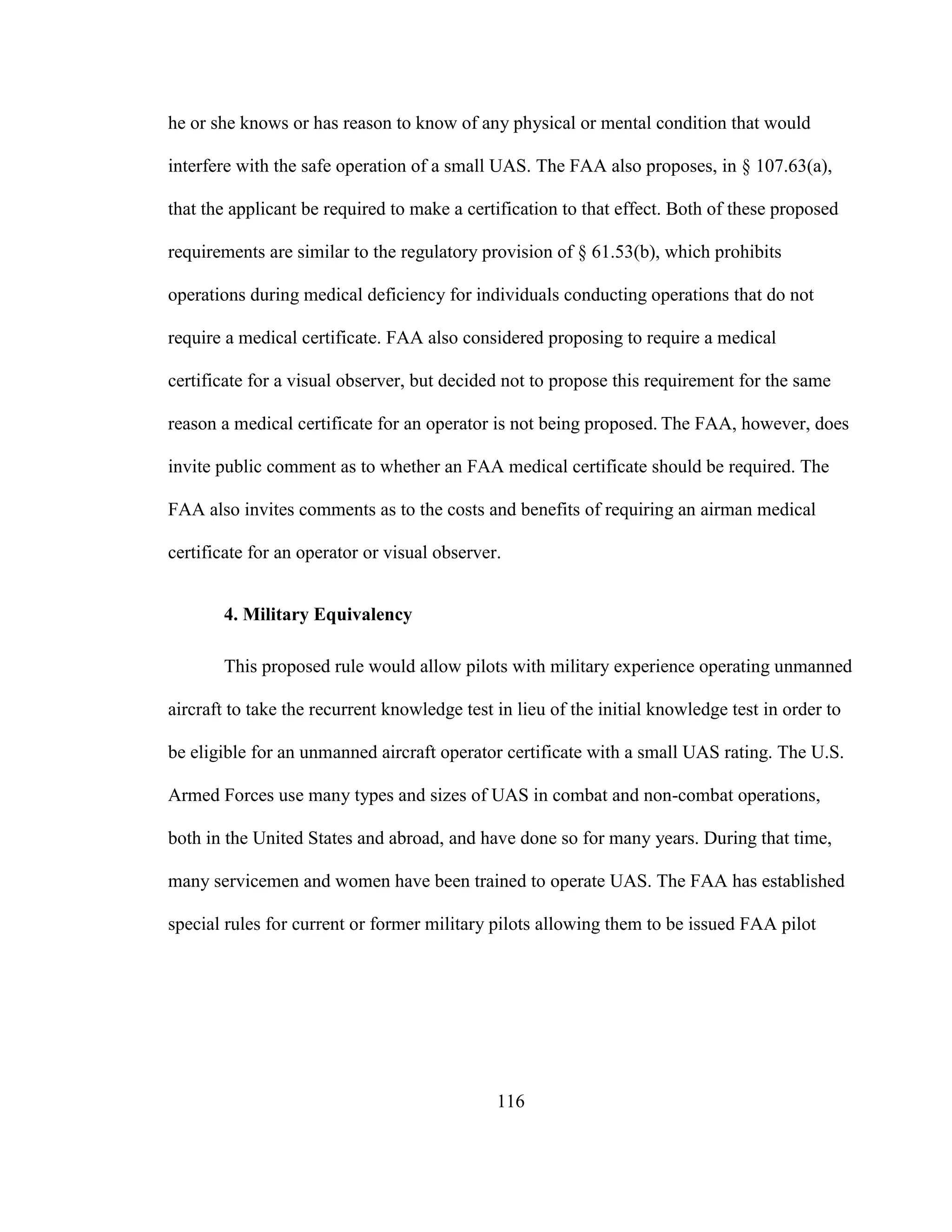 116
he or she knows or has reason to know of any physical or mental condition that would
interfere with the safe operation of a small UAS. The FAA also proposes, in § 107.63(a),
that the applicant be required to make a certification to that effect. Both of these proposed
requirements are similar to the regulatory provision of § 61.53(b), which prohibits
operations during medical deficiency for individuals conducting operations that do not
require a medical certificate. FAA also considered proposing to require a medical
certificate for a visual observer, but decided not to propose this requirement for the same
reason a medical certificate for an operator is not being proposed. The FAA, however, does
invite public comment as to whether an FAA medical certificate should be required. The
FAA also invites comments as to the costs and benefits of requiring an airman medical
certificate for an operator or visual observer.
4. Military Equivalency
This proposed rule would allow pilots with military experience operating unmanned
aircraft to take the recurrent knowledge test in lieu of the initial knowledge test in order to
be eligible for an unmanned aircraft operator certificate with a small UAS rating. The U.S.
Armed Forces use many types and sizes of UAS in combat and non-combat operations,
both in the United States and abroad, and have done so for many years. During that time,
many servicemen and women have been trained to operate UAS. The FAA has established
special rules for current or former military pilots allowing them to be issued FAA pilot
 
