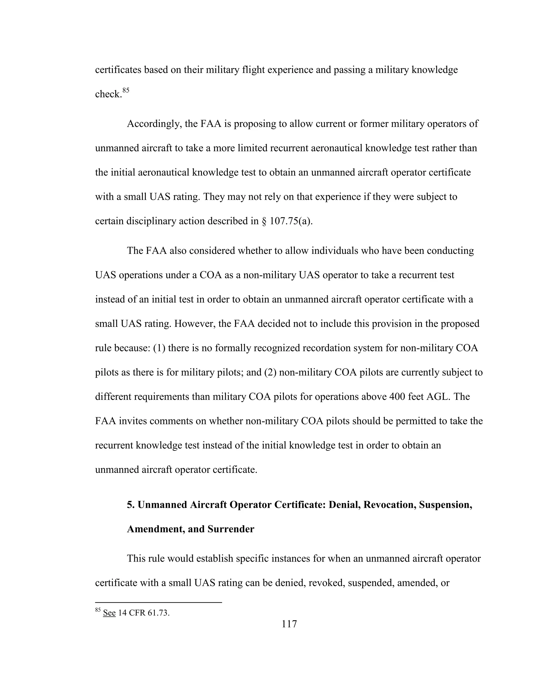 117
certificates based on their military flight experience and passing a military knowledge
check.85
Accordingly, the FAA is proposing to allow current or former military operators of
unmanned aircraft to take a more limited recurrent aeronautical knowledge test rather than
the initial aeronautical knowledge test to obtain an unmanned aircraft operator certificate
with a small UAS rating. They may not rely on that experience if they were subject to
certain disciplinary action described in § 107.75(a).
The FAA also considered whether to allow individuals who have been conducting
UAS operations under a COA as a non-military UAS operator to take a recurrent test
instead of an initial test in order to obtain an unmanned aircraft operator certificate with a
small UAS rating. However, the FAA decided not to include this provision in the proposed
rule because: (1) there is no formally recognized recordation system for non-military COA
pilots as there is for military pilots; and (2) non-military COA pilots are currently subject to
different requirements than military COA pilots for operations above 400 feet AGL. The
FAA invites comments on whether non-military COA pilots should be permitted to take the
recurrent knowledge test instead of the initial knowledge test in order to obtain an
unmanned aircraft operator certificate.
5. Unmanned Aircraft Operator Certificate: Denial, Revocation, Suspension,
Amendment, and Surrender
This rule would establish specific instances for when an unmanned aircraft operator
certificate with a small UAS rating can be denied, revoked, suspended, amended, or
85
See 14 CFR 61.73.
 