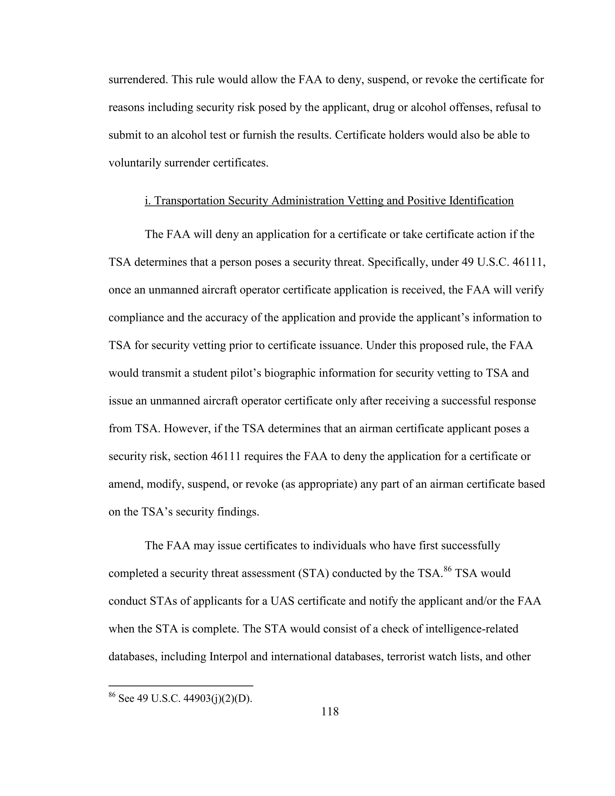 118
surrendered. This rule would allow the FAA to deny, suspend, or revoke the certificate for
reasons including security risk posed by the applicant, drug or alcohol offenses, refusal to
submit to an alcohol test or furnish the results. Certificate holders would also be able to
voluntarily surrender certificates.
i. Transportation Security Administration Vetting and Positive Identification
The FAA will deny an application for a certificate or take certificate action if the
TSA determines that a person poses a security threat. Specifically, under 49 U.S.C. 46111,
once an unmanned aircraft operator certificate application is received, the FAA will verify
compliance and the accuracy of the application and provide the applicant’s information to
TSA for security vetting prior to certificate issuance. Under this proposed rule, the FAA
would transmit a student pilot’s biographic information for security vetting to TSA and
issue an unmanned aircraft operator certificate only after receiving a successful response
from TSA. However, if the TSA determines that an airman certificate applicant poses a
security risk, section 46111 requires the FAA to deny the application for a certificate or
amend, modify, suspend, or revoke (as appropriate) any part of an airman certificate based
on the TSA’s security findings.
The FAA may issue certificates to individuals who have first successfully
completed a security threat assessment (STA) conducted by the TSA.86
TSA would
conduct STAs of applicants for a UAS certificate and notify the applicant and/or the FAA
when the STA is complete. The STA would consist of a check of intelligence-related
databases, including Interpol and international databases, terrorist watch lists, and other
86
See 49 U.S.C. 44903(j)(2)(D).
 