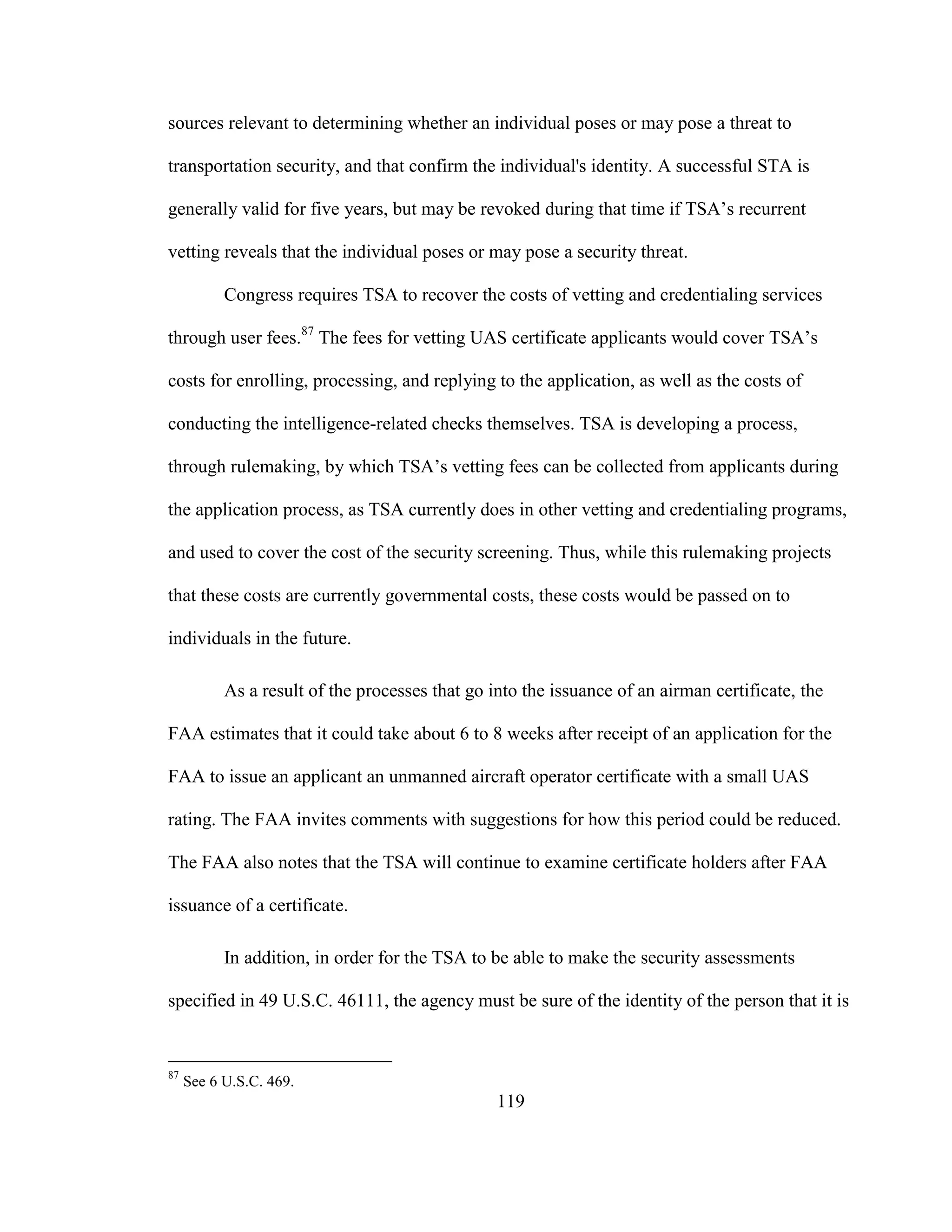 119
sources relevant to determining whether an individual poses or may pose a threat to
transportation security, and that confirm the individual's identity. A successful STA is
generally valid for five years, but may be revoked during that time if TSA’s recurrent
vetting reveals that the individual poses or may pose a security threat.
Congress requires TSA to recover the costs of vetting and credentialing services
through user fees.87
The fees for vetting UAS certificate applicants would cover TSA’s
costs for enrolling, processing, and replying to the application, as well as the costs of
conducting the intelligence-related checks themselves. TSA is developing a process,
through rulemaking, by which TSA’s vetting fees can be collected from applicants during
the application process, as TSA currently does in other vetting and credentialing programs,
and used to cover the cost of the security screening. Thus, while this rulemaking projects
that these costs are currently governmental costs, these costs would be passed on to
individuals in the future.
As a result of the processes that go into the issuance of an airman certificate, the
FAA estimates that it could take about 6 to 8 weeks after receipt of an application for the
FAA to issue an applicant an unmanned aircraft operator certificate with a small UAS
rating. The FAA invites comments with suggestions for how this period could be reduced.
The FAA also notes that the TSA will continue to examine certificate holders after FAA
issuance of a certificate.
In addition, in order for the TSA to be able to make the security assessments
specified in 49 U.S.C. 46111, the agency must be sure of the identity of the person that it is
87
See 6 U.S.C. 469.
 