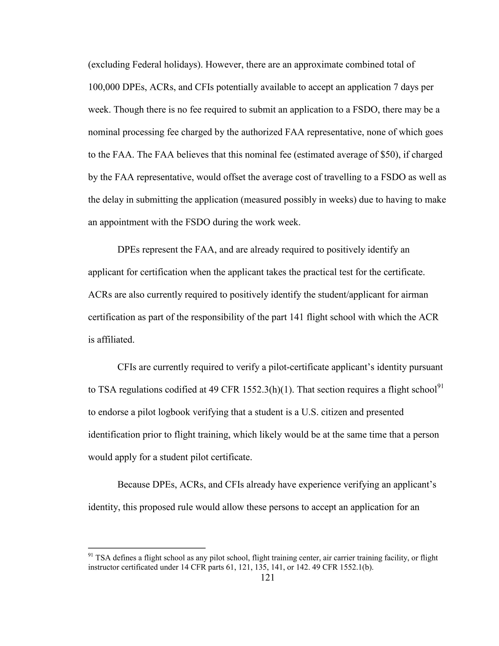 121
(excluding Federal holidays). However, there are an approximate combined total of
100,000 DPEs, ACRs, and CFIs potentially available to accept an application 7 days per
week. Though there is no fee required to submit an application to a FSDO, there may be a
nominal processing fee charged by the authorized FAA representative, none of which goes
to the FAA. The FAA believes that this nominal fee (estimated average of $50), if charged
by the FAA representative, would offset the average cost of travelling to a FSDO as well as
the delay in submitting the application (measured possibly in weeks) due to having to make
an appointment with the FSDO during the work week.
DPEs represent the FAA, and are already required to positively identify an
applicant for certification when the applicant takes the practical test for the certificate.
ACRs are also currently required to positively identify the student/applicant for airman
certification as part of the responsibility of the part 141 flight school with which the ACR
is affiliated.
CFIs are currently required to verify a pilot-certificate applicant’s identity pursuant
to TSA regulations codified at 49 CFR 1552.3(h)(1). That section requires a flight school91
to endorse a pilot logbook verifying that a student is a U.S. citizen and presented
identification prior to flight training, which likely would be at the same time that a person
would apply for a student pilot certificate.
Because DPEs, ACRs, and CFIs already have experience verifying an applicant’s
identity, this proposed rule would allow these persons to accept an application for an
91
TSA defines a flight school as any pilot school, flight training center, air carrier training facility, or flight
instructor certificated under 14 CFR parts 61, 121, 135, 141, or 142. 49 CFR 1552.1(b).
 