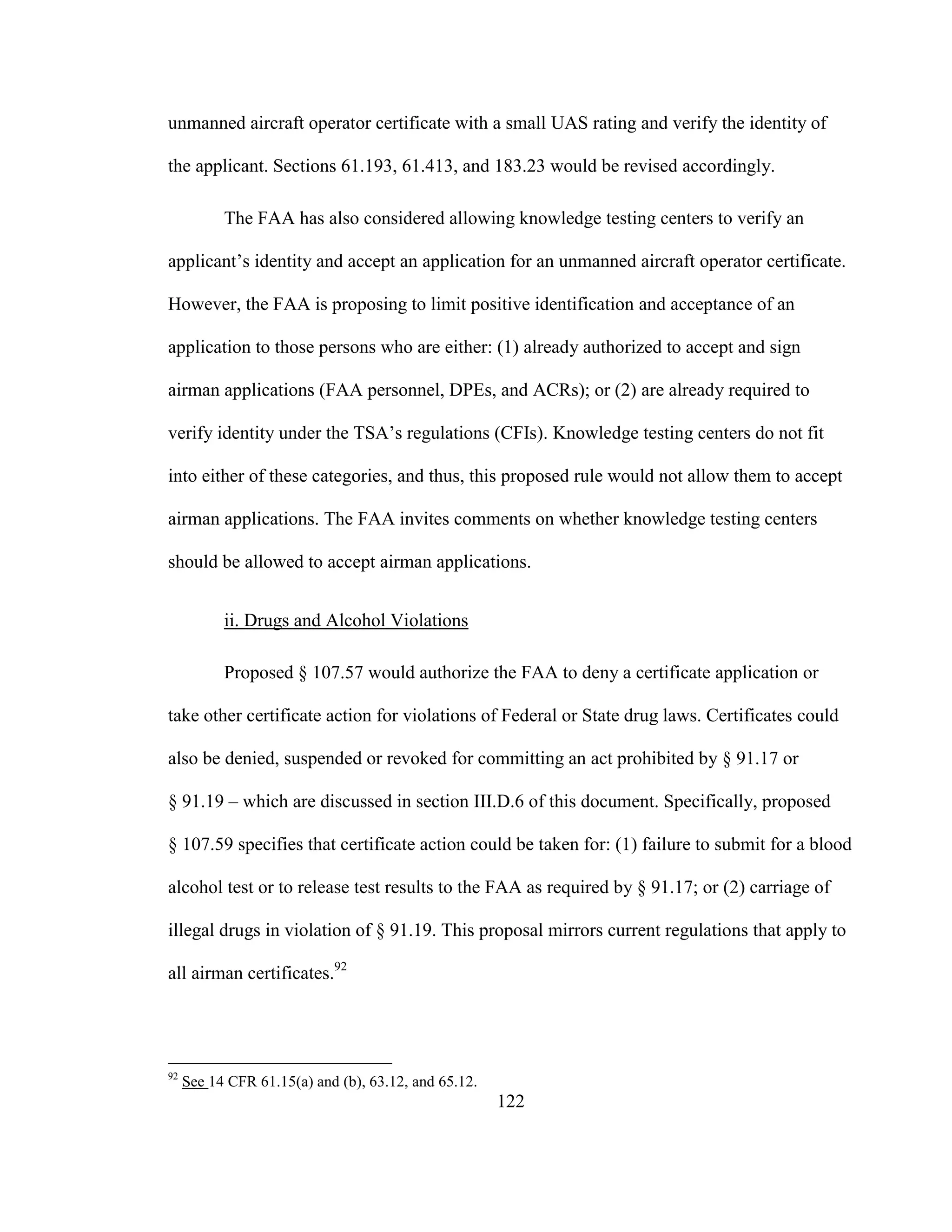 122
unmanned aircraft operator certificate with a small UAS rating and verify the identity of
the applicant. Sections 61.193, 61.413, and 183.23 would be revised accordingly.
The FAA has also considered allowing knowledge testing centers to verify an
applicant’s identity and accept an application for an unmanned aircraft operator certificate.
However, the FAA is proposing to limit positive identification and acceptance of an
application to those persons who are either: (1) already authorized to accept and sign
airman applications (FAA personnel, DPEs, and ACRs); or (2) are already required to
verify identity under the TSA’s regulations (CFIs). Knowledge testing centers do not fit
into either of these categories, and thus, this proposed rule would not allow them to accept
airman applications. The FAA invites comments on whether knowledge testing centers
should be allowed to accept airman applications.
ii. Drugs and Alcohol Violations
Proposed § 107.57 would authorize the FAA to deny a certificate application or
take other certificate action for violations of Federal or State drug laws. Certificates could
also be denied, suspended or revoked for committing an act prohibited by § 91.17 or
§ 91.19 – which are discussed in section III.D.6 of this document. Specifically, proposed
§ 107.59 specifies that certificate action could be taken for: (1) failure to submit for a blood
alcohol test or to release test results to the FAA as required by § 91.17; or (2) carriage of
illegal drugs in violation of § 91.19. This proposal mirrors current regulations that apply to
all airman certificates.92
92
See 14 CFR 61.15(a) and (b), 63.12, and 65.12.
 