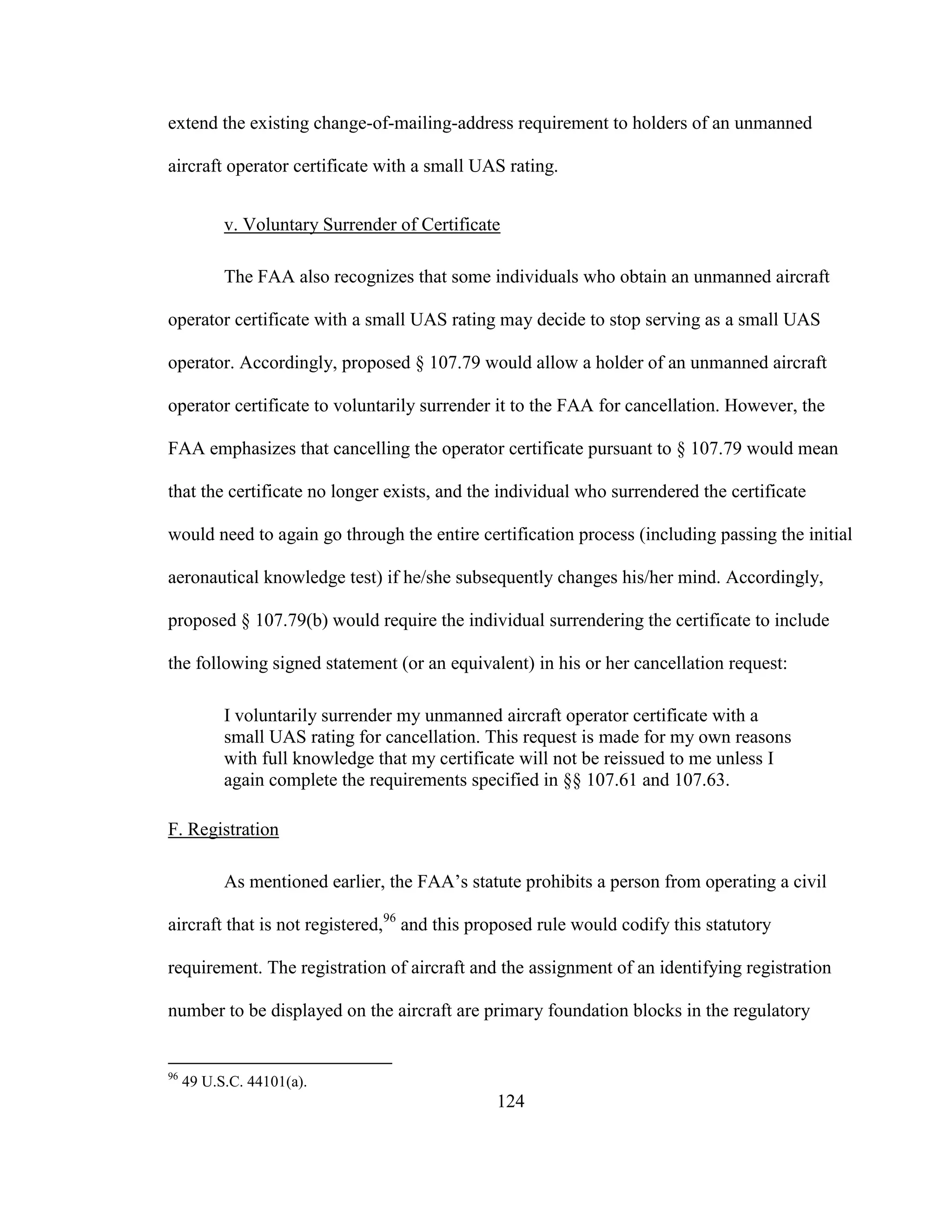124
extend the existing change-of-mailing-address requirement to holders of an unmanned
aircraft operator certificate with a small UAS rating.
v. Voluntary Surrender of Certificate
The FAA also recognizes that some individuals who obtain an unmanned aircraft
operator certificate with a small UAS rating may decide to stop serving as a small UAS
operator. Accordingly, proposed § 107.79 would allow a holder of an unmanned aircraft
operator certificate to voluntarily surrender it to the FAA for cancellation. However, the
FAA emphasizes that cancelling the operator certificate pursuant to § 107.79 would mean
that the certificate no longer exists, and the individual who surrendered the certificate
would need to again go through the entire certification process (including passing the initial
aeronautical knowledge test) if he/she subsequently changes his/her mind. Accordingly,
proposed § 107.79(b) would require the individual surrendering the certificate to include
the following signed statement (or an equivalent) in his or her cancellation request:
I voluntarily surrender my unmanned aircraft operator certificate with a
small UAS rating for cancellation. This request is made for my own reasons
with full knowledge that my certificate will not be reissued to me unless I
again complete the requirements specified in §§ 107.61 and 107.63.
F. Registration
As mentioned earlier, the FAA’s statute prohibits a person from operating a civil
aircraft that is not registered,96
and this proposed rule would codify this statutory
requirement. The registration of aircraft and the assignment of an identifying registration
number to be displayed on the aircraft are primary foundation blocks in the regulatory
96
49 U.S.C. 44101(a).
 