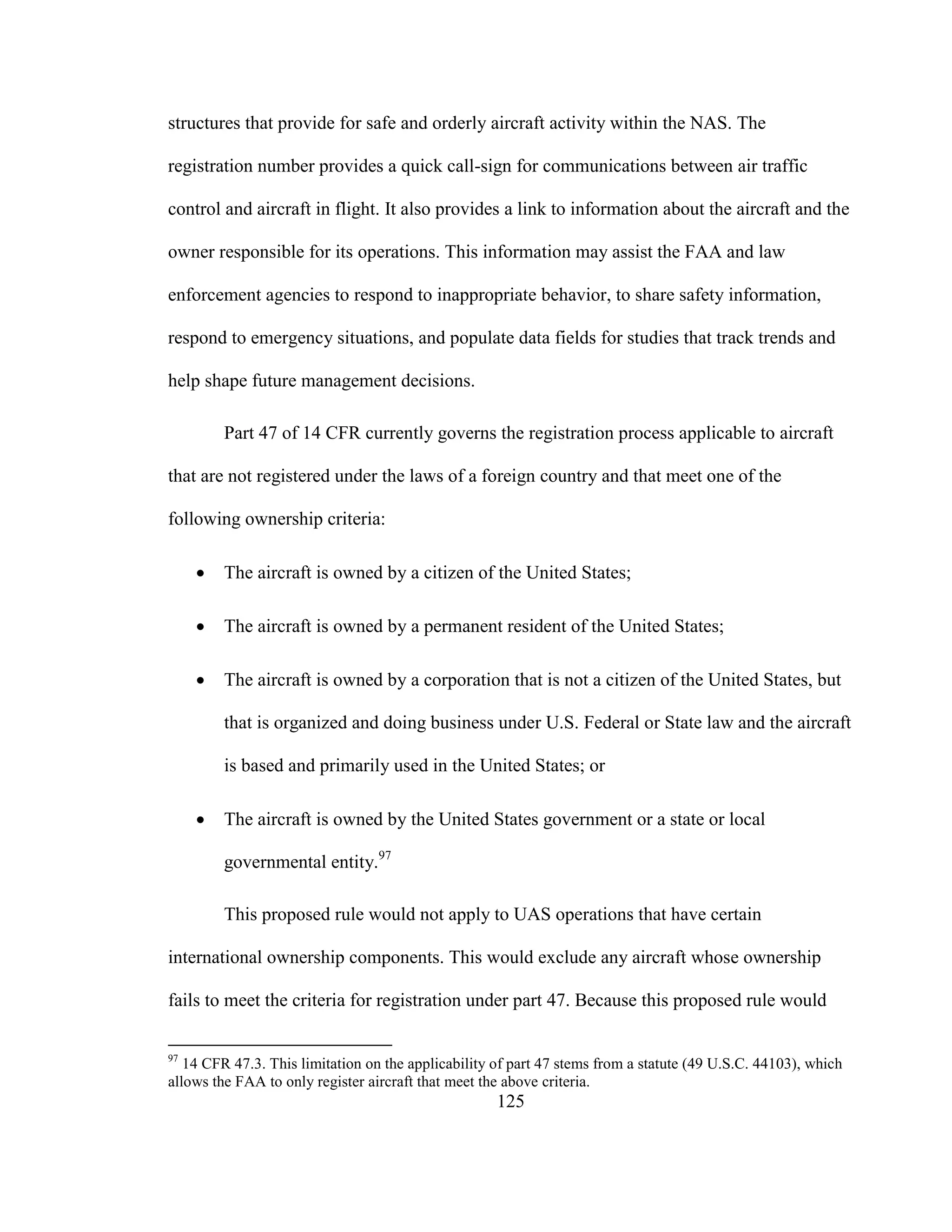 125
structures that provide for safe and orderly aircraft activity within the NAS. The
registration number provides a quick call-sign for communications between air traffic
control and aircraft in flight. It also provides a link to information about the aircraft and the
owner responsible for its operations. This information may assist the FAA and law
enforcement agencies to respond to inappropriate behavior, to share safety information,
respond to emergency situations, and populate data fields for studies that track trends and
help shape future management decisions.
Part 47 of 14 CFR currently governs the registration process applicable to aircraft
that are not registered under the laws of a foreign country and that meet one of the
following ownership criteria:
 The aircraft is owned by a citizen of the United States;
 The aircraft is owned by a permanent resident of the United States;
 The aircraft is owned by a corporation that is not a citizen of the United States, but
that is organized and doing business under U.S. Federal or State law and the aircraft
is based and primarily used in the United States; or
 The aircraft is owned by the United States government or a state or local
governmental entity.97
This proposed rule would not apply to UAS operations that have certain
international ownership components. This would exclude any aircraft whose ownership
fails to meet the criteria for registration under part 47. Because this proposed rule would
97
14 CFR 47.3. This limitation on the applicability of part 47 stems from a statute (49 U.S.C. 44103), which
allows the FAA to only register aircraft that meet the above criteria.
 