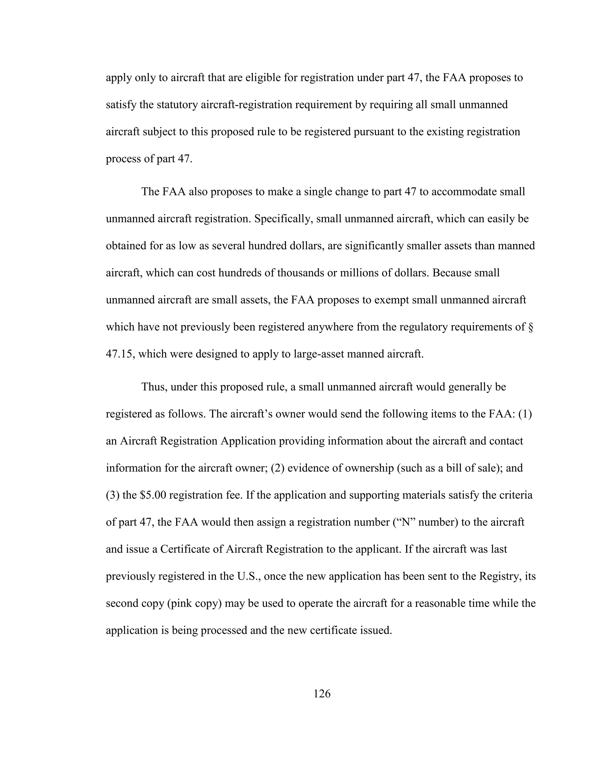 126
apply only to aircraft that are eligible for registration under part 47, the FAA proposes to
satisfy the statutory aircraft-registration requirement by requiring all small unmanned
aircraft subject to this proposed rule to be registered pursuant to the existing registration
process of part 47.
The FAA also proposes to make a single change to part 47 to accommodate small
unmanned aircraft registration. Specifically, small unmanned aircraft, which can easily be
obtained for as low as several hundred dollars, are significantly smaller assets than manned
aircraft, which can cost hundreds of thousands or millions of dollars. Because small
unmanned aircraft are small assets, the FAA proposes to exempt small unmanned aircraft
which have not previously been registered anywhere from the regulatory requirements of §
47.15, which were designed to apply to large-asset manned aircraft.
Thus, under this proposed rule, a small unmanned aircraft would generally be
registered as follows. The aircraft’s owner would send the following items to the FAA: (1)
an Aircraft Registration Application providing information about the aircraft and contact
information for the aircraft owner; (2) evidence of ownership (such as a bill of sale); and
(3) the $5.00 registration fee. If the application and supporting materials satisfy the criteria
of part 47, the FAA would then assign a registration number (“N” number) to the aircraft
and issue a Certificate of Aircraft Registration to the applicant. If the aircraft was last
previously registered in the U.S., once the new application has been sent to the Registry, its
second copy (pink copy) may be used to operate the aircraft for a reasonable time while the
application is being processed and the new certificate issued.
 