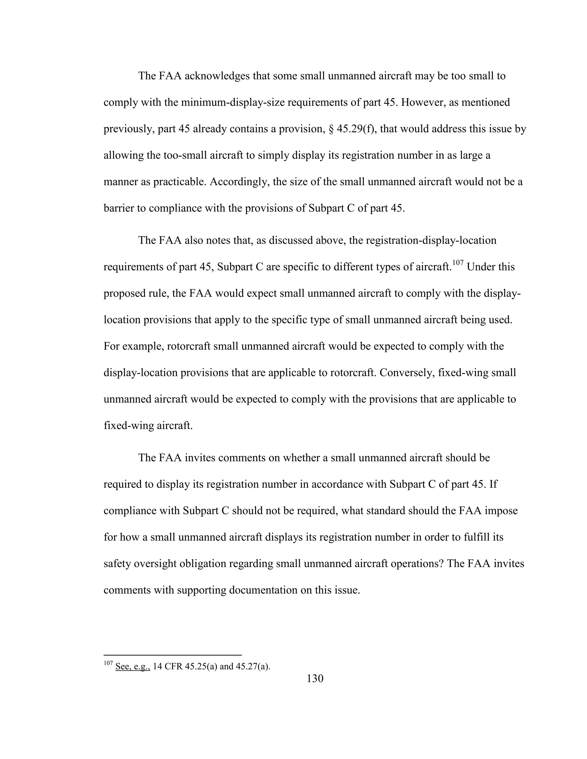 130
The FAA acknowledges that some small unmanned aircraft may be too small to
comply with the minimum-display-size requirements of part 45. However, as mentioned
previously, part 45 already contains a provision, § 45.29(f), that would address this issue by
allowing the too-small aircraft to simply display its registration number in as large a
manner as practicable. Accordingly, the size of the small unmanned aircraft would not be a
barrier to compliance with the provisions of Subpart C of part 45.
The FAA also notes that, as discussed above, the registration-display-location
requirements of part 45, Subpart C are specific to different types of aircraft.107
Under this
proposed rule, the FAA would expect small unmanned aircraft to comply with the display-
location provisions that apply to the specific type of small unmanned aircraft being used.
For example, rotorcraft small unmanned aircraft would be expected to comply with the
display-location provisions that are applicable to rotorcraft. Conversely, fixed-wing small
unmanned aircraft would be expected to comply with the provisions that are applicable to
fixed-wing aircraft.
The FAA invites comments on whether a small unmanned aircraft should be
required to display its registration number in accordance with Subpart C of part 45. If
compliance with Subpart C should not be required, what standard should the FAA impose
for how a small unmanned aircraft displays its registration number in order to fulfill its
safety oversight obligation regarding small unmanned aircraft operations? The FAA invites
comments with supporting documentation on this issue.
107
See, e.g., 14 CFR 45.25(a) and 45.27(a).
 