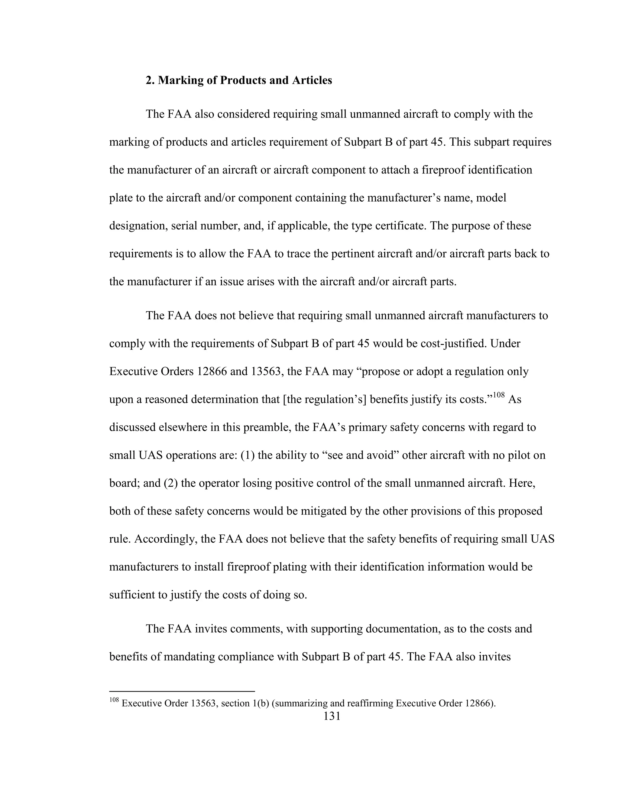 131
2. Marking of Products and Articles
The FAA also considered requiring small unmanned aircraft to comply with the
marking of products and articles requirement of Subpart B of part 45. This subpart requires
the manufacturer of an aircraft or aircraft component to attach a fireproof identification
plate to the aircraft and/or component containing the manufacturer’s name, model
designation, serial number, and, if applicable, the type certificate. The purpose of these
requirements is to allow the FAA to trace the pertinent aircraft and/or aircraft parts back to
the manufacturer if an issue arises with the aircraft and/or aircraft parts.
The FAA does not believe that requiring small unmanned aircraft manufacturers to
comply with the requirements of Subpart B of part 45 would be cost-justified. Under
Executive Orders 12866 and 13563, the FAA may “propose or adopt a regulation only
upon a reasoned determination that [the regulation’s] benefits justify its costs.”108
As
discussed elsewhere in this preamble, the FAA’s primary safety concerns with regard to
small UAS operations are: (1) the ability to “see and avoid” other aircraft with no pilot on
board; and (2) the operator losing positive control of the small unmanned aircraft. Here,
both of these safety concerns would be mitigated by the other provisions of this proposed
rule. Accordingly, the FAA does not believe that the safety benefits of requiring small UAS
manufacturers to install fireproof plating with their identification information would be
sufficient to justify the costs of doing so.
The FAA invites comments, with supporting documentation, as to the costs and
benefits of mandating compliance with Subpart B of part 45. The FAA also invites
108
Executive Order 13563, section 1(b) (summarizing and reaffirming Executive Order 12866).
 