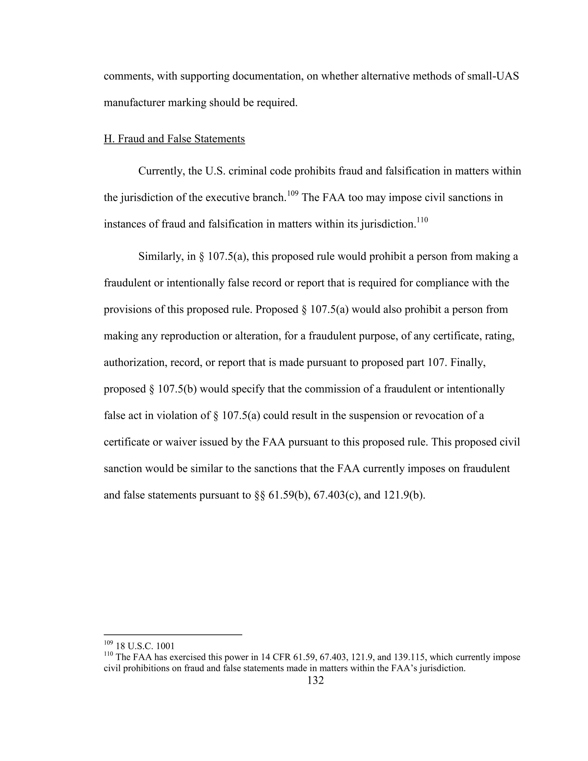 132
comments, with supporting documentation, on whether alternative methods of small-UAS
manufacturer marking should be required.
H. Fraud and False Statements
Currently, the U.S. criminal code prohibits fraud and falsification in matters within
the jurisdiction of the executive branch.109
The FAA too may impose civil sanctions in
instances of fraud and falsification in matters within its jurisdiction.110
Similarly, in § 107.5(a), this proposed rule would prohibit a person from making a
fraudulent or intentionally false record or report that is required for compliance with the
provisions of this proposed rule. Proposed § 107.5(a) would also prohibit a person from
making any reproduction or alteration, for a fraudulent purpose, of any certificate, rating,
authorization, record, or report that is made pursuant to proposed part 107. Finally,
proposed § 107.5(b) would specify that the commission of a fraudulent or intentionally
false act in violation of § 107.5(a) could result in the suspension or revocation of a
certificate or waiver issued by the FAA pursuant to this proposed rule. This proposed civil
sanction would be similar to the sanctions that the FAA currently imposes on fraudulent
and false statements pursuant to §§ 61.59(b), 67.403(c), and 121.9(b).
109
18 U.S.C. 1001
110
The FAA has exercised this power in 14 CFR 61.59, 67.403, 121.9, and 139.115, which currently impose
civil prohibitions on fraud and false statements made in matters within the FAA’s jurisdiction.
 