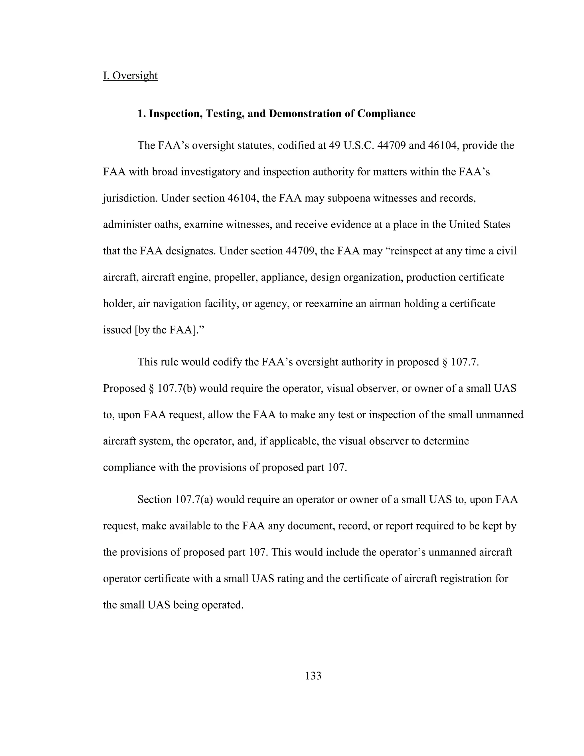 133
I. Oversight
1. Inspection, Testing, and Demonstration of Compliance
The FAA’s oversight statutes, codified at 49 U.S.C. 44709 and 46104, provide the
FAA with broad investigatory and inspection authority for matters within the FAA’s
jurisdiction. Under section 46104, the FAA may subpoena witnesses and records,
administer oaths, examine witnesses, and receive evidence at a place in the United States
that the FAA designates. Under section 44709, the FAA may “reinspect at any time a civil
aircraft, aircraft engine, propeller, appliance, design organization, production certificate
holder, air navigation facility, or agency, or reexamine an airman holding a certificate
issued [by the FAA].”
This rule would codify the FAA’s oversight authority in proposed § 107.7.
Proposed § 107.7(b) would require the operator, visual observer, or owner of a small UAS
to, upon FAA request, allow the FAA to make any test or inspection of the small unmanned
aircraft system, the operator, and, if applicable, the visual observer to determine
compliance with the provisions of proposed part 107.
Section 107.7(a) would require an operator or owner of a small UAS to, upon FAA
request, make available to the FAA any document, record, or report required to be kept by
the provisions of proposed part 107. This would include the operator’s unmanned aircraft
operator certificate with a small UAS rating and the certificate of aircraft registration for
the small UAS being operated.
 