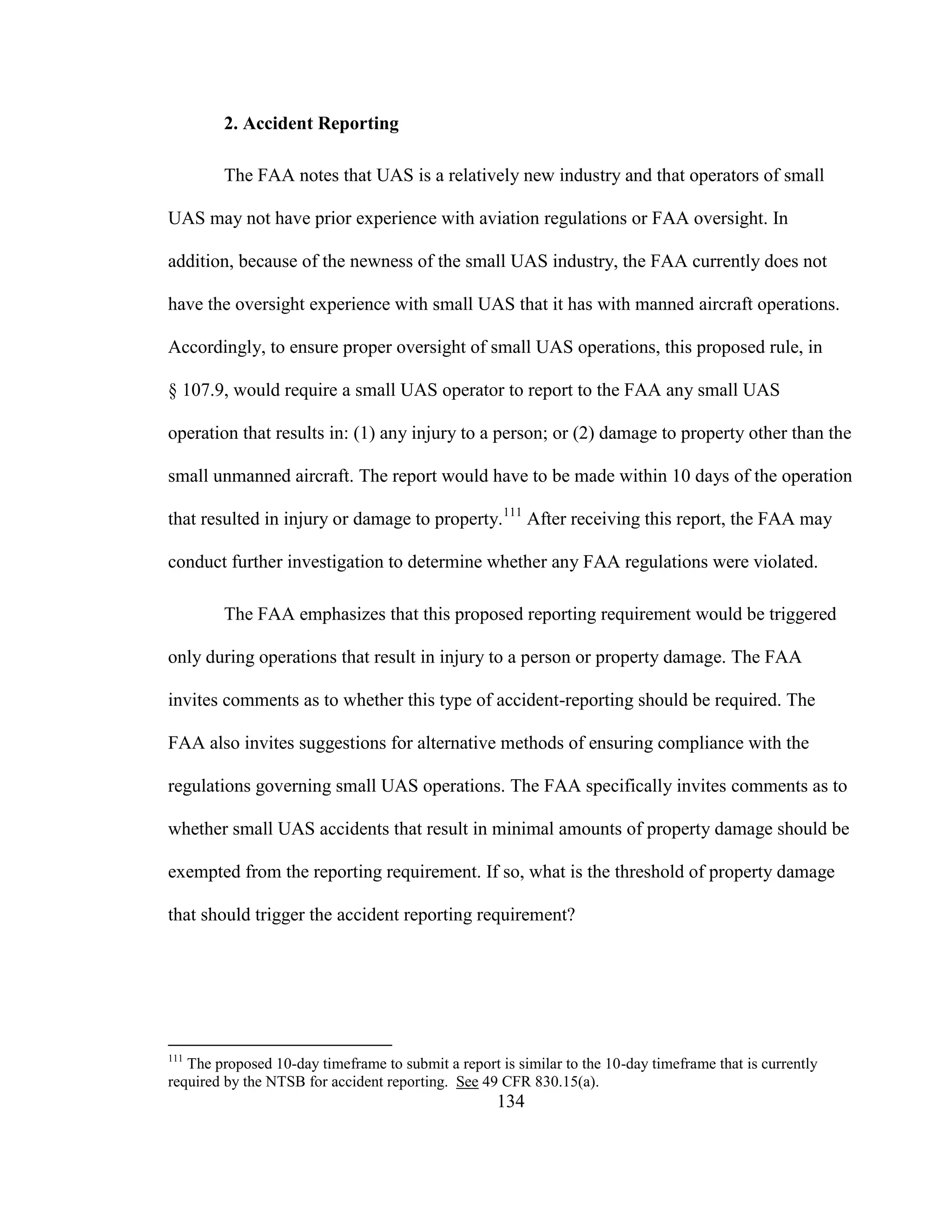 134
2. Accident Reporting
The FAA notes that UAS is a relatively new industry and that operators of small
UAS may not have prior experience with aviation regulations or FAA oversight. In
addition, because of the newness of the small UAS industry, the FAA currently does not
have the oversight experience with small UAS that it has with manned aircraft operations.
Accordingly, to ensure proper oversight of small UAS operations, this proposed rule, in
§ 107.9, would require a small UAS operator to report to the FAA any small UAS
operation that results in: (1) any injury to a person; or (2) damage to property other than the
small unmanned aircraft. The report would have to be made within 10 days of the operation
that resulted in injury or damage to property.111
After receiving this report, the FAA may
conduct further investigation to determine whether any FAA regulations were violated.
The FAA emphasizes that this proposed reporting requirement would be triggered
only during operations that result in injury to a person or property damage. The FAA
invites comments as to whether this type of accident-reporting should be required. The
FAA also invites suggestions for alternative methods of ensuring compliance with the
regulations governing small UAS operations. The FAA specifically invites comments as to
whether small UAS accidents that result in minimal amounts of property damage should be
exempted from the reporting requirement. If so, what is the threshold of property damage
that should trigger the accident reporting requirement?
111
The proposed 10-day timeframe to submit a report is similar to the 10-day timeframe that is currently
required by the NTSB for accident reporting. See 49 CFR 830.15(a).
 