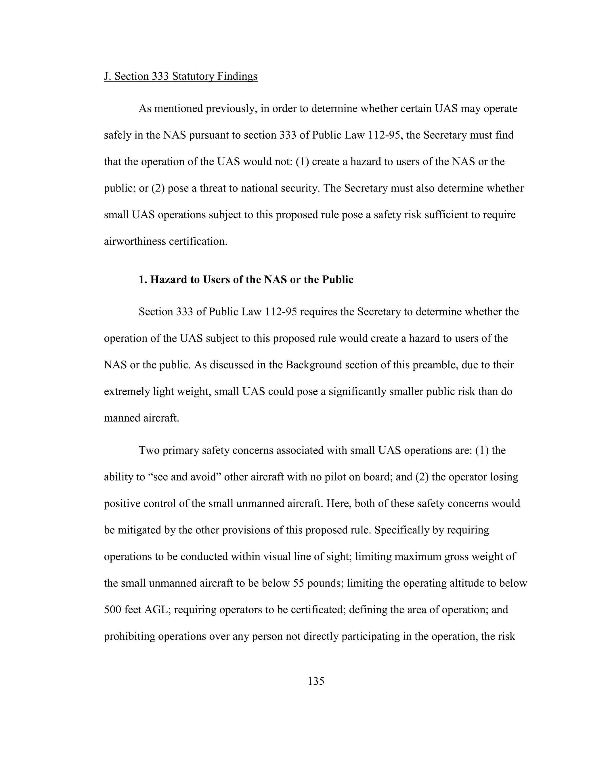 135
J. Section 333 Statutory Findings
As mentioned previously, in order to determine whether certain UAS may operate
safely in the NAS pursuant to section 333 of Public Law 112-95, the Secretary must find
that the operation of the UAS would not: (1) create a hazard to users of the NAS or the
public; or (2) pose a threat to national security. The Secretary must also determine whether
small UAS operations subject to this proposed rule pose a safety risk sufficient to require
airworthiness certification.
1. Hazard to Users of the NAS or the Public
Section 333 of Public Law 112-95 requires the Secretary to determine whether the
operation of the UAS subject to this proposed rule would create a hazard to users of the
NAS or the public. As discussed in the Background section of this preamble, due to their
extremely light weight, small UAS could pose a significantly smaller public risk than do
manned aircraft.
Two primary safety concerns associated with small UAS operations are: (1) the
ability to “see and avoid” other aircraft with no pilot on board; and (2) the operator losing
positive control of the small unmanned aircraft. Here, both of these safety concerns would
be mitigated by the other provisions of this proposed rule. Specifically by requiring
operations to be conducted within visual line of sight; limiting maximum gross weight of
the small unmanned aircraft to be below 55 pounds; limiting the operating altitude to below
500 feet AGL; requiring operators to be certificated; defining the area of operation; and
prohibiting operations over any person not directly participating in the operation, the risk
 