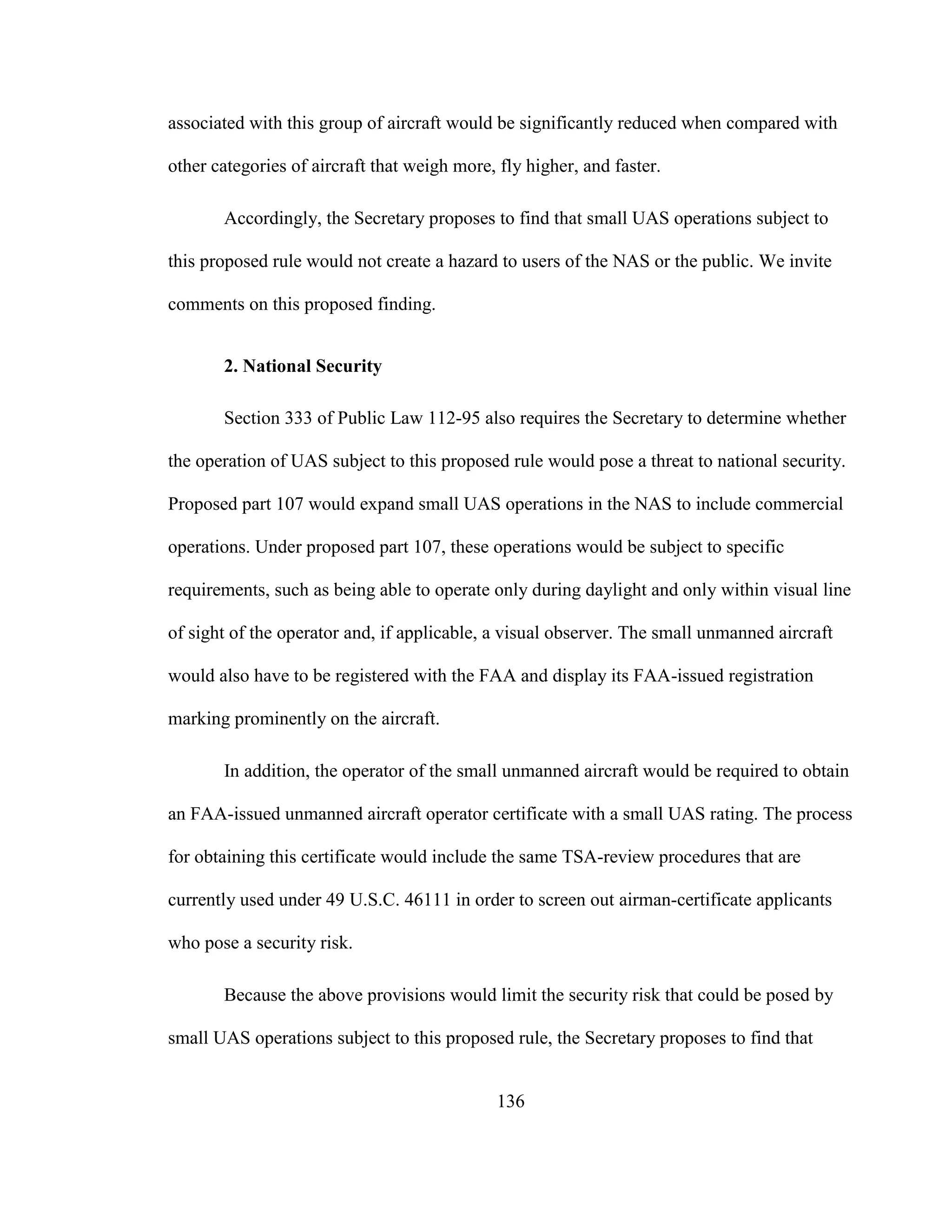 136
associated with this group of aircraft would be significantly reduced when compared with
other categories of aircraft that weigh more, fly higher, and faster.
Accordingly, the Secretary proposes to find that small UAS operations subject to
this proposed rule would not create a hazard to users of the NAS or the public. We invite
comments on this proposed finding.
2. National Security
Section 333 of Public Law 112-95 also requires the Secretary to determine whether
the operation of UAS subject to this proposed rule would pose a threat to national security.
Proposed part 107 would expand small UAS operations in the NAS to include commercial
operations. Under proposed part 107, these operations would be subject to specific
requirements, such as being able to operate only during daylight and only within visual line
of sight of the operator and, if applicable, a visual observer. The small unmanned aircraft
would also have to be registered with the FAA and display its FAA-issued registration
marking prominently on the aircraft.
In addition, the operator of the small unmanned aircraft would be required to obtain
an FAA-issued unmanned aircraft operator certificate with a small UAS rating. The process
for obtaining this certificate would include the same TSA-review procedures that are
currently used under 49 U.S.C. 46111 in order to screen out airman-certificate applicants
who pose a security risk.
Because the above provisions would limit the security risk that could be posed by
small UAS operations subject to this proposed rule, the Secretary proposes to find that
 
