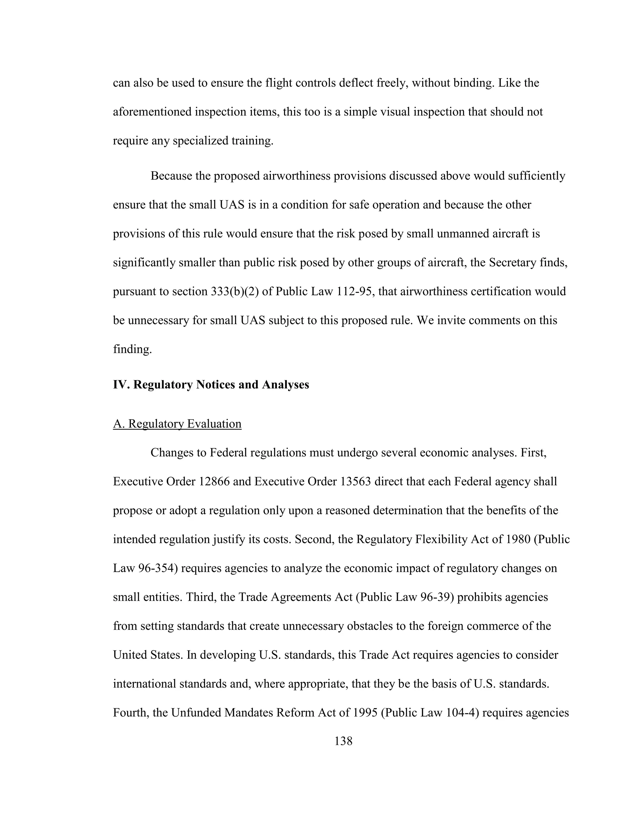 138
can also be used to ensure the flight controls deflect freely, without binding. Like the
aforementioned inspection items, this too is a simple visual inspection that should not
require any specialized training.
Because the proposed airworthiness provisions discussed above would sufficiently
ensure that the small UAS is in a condition for safe operation and because the other
provisions of this rule would ensure that the risk posed by small unmanned aircraft is
significantly smaller than public risk posed by other groups of aircraft, the Secretary finds,
pursuant to section 333(b)(2) of Public Law 112-95, that airworthiness certification would
be unnecessary for small UAS subject to this proposed rule. We invite comments on this
finding.
IV. Regulatory Notices and Analyses
A. Regulatory Evaluation
Changes to Federal regulations must undergo several economic analyses. First,
Executive Order 12866 and Executive Order 13563 direct that each Federal agency shall
propose or adopt a regulation only upon a reasoned determination that the benefits of the
intended regulation justify its costs. Second, the Regulatory Flexibility Act of 1980 (Public
Law 96-354) requires agencies to analyze the economic impact of regulatory changes on
small entities. Third, the Trade Agreements Act (Public Law 96-39) prohibits agencies
from setting standards that create unnecessary obstacles to the foreign commerce of the
United States. In developing U.S. standards, this Trade Act requires agencies to consider
international standards and, where appropriate, that they be the basis of U.S. standards.
Fourth, the Unfunded Mandates Reform Act of 1995 (Public Law 104-4) requires agencies
 
