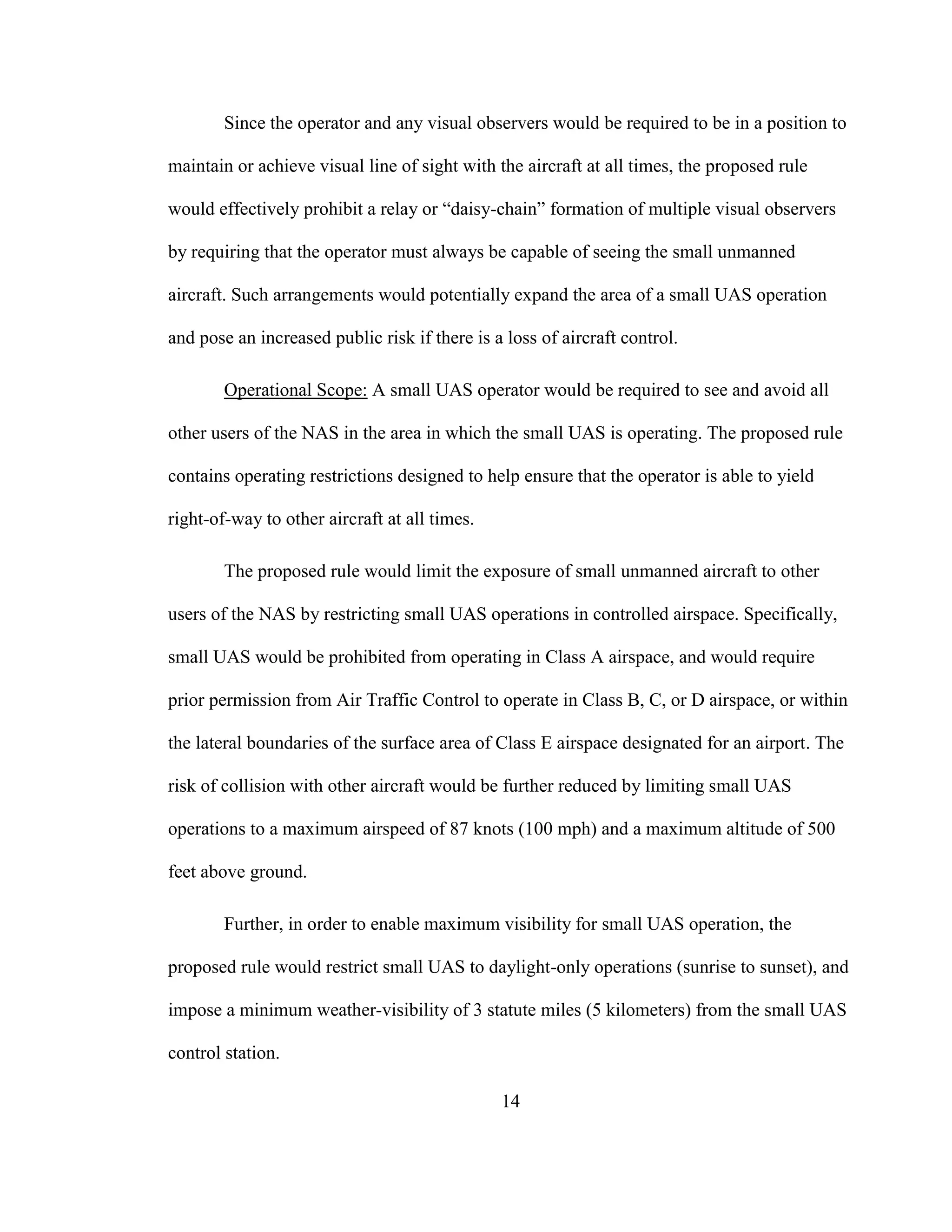 14
Since the operator and any visual observers would be required to be in a position to
maintain or achieve visual line of sight with the aircraft at all times, the proposed rule
would effectively prohibit a relay or “daisy-chain” formation of multiple visual observers
by requiring that the operator must always be capable of seeing the small unmanned
aircraft. Such arrangements would potentially expand the area of a small UAS operation
and pose an increased public risk if there is a loss of aircraft control.
Operational Scope: A small UAS operator would be required to see and avoid all
other users of the NAS in the area in which the small UAS is operating. The proposed rule
contains operating restrictions designed to help ensure that the operator is able to yield
right-of-way to other aircraft at all times.
The proposed rule would limit the exposure of small unmanned aircraft to other
users of the NAS by restricting small UAS operations in controlled airspace. Specifically,
small UAS would be prohibited from operating in Class A airspace, and would require
prior permission from Air Traffic Control to operate in Class B, C, or D airspace, or within
the lateral boundaries of the surface area of Class E airspace designated for an airport. The
risk of collision with other aircraft would be further reduced by limiting small UAS
operations to a maximum airspeed of 87 knots (100 mph) and a maximum altitude of 500
feet above ground.
Further, in order to enable maximum visibility for small UAS operation, the
proposed rule would restrict small UAS to daylight-only operations (sunrise to sunset), and
impose a minimum weather-visibility of 3 statute miles (5 kilometers) from the small UAS
control station.
 