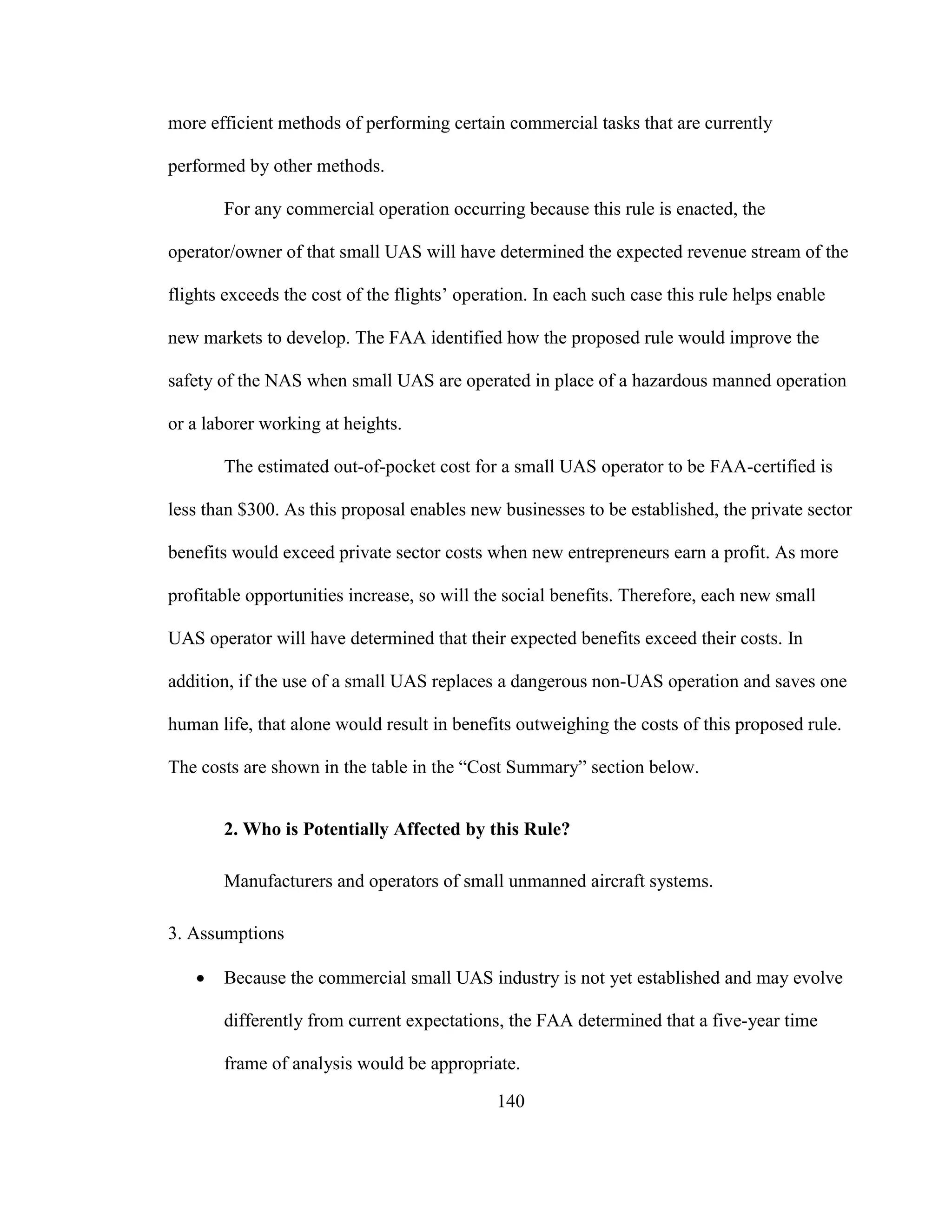 140
more efficient methods of performing certain commercial tasks that are currently
performed by other methods.
For any commercial operation occurring because this rule is enacted, the
operator/owner of that small UAS will have determined the expected revenue stream of the
flights exceeds the cost of the flights’ operation. In each such case this rule helps enable
new markets to develop. The FAA identified how the proposed rule would improve the
safety of the NAS when small UAS are operated in place of a hazardous manned operation
or a laborer working at heights.
The estimated out-of-pocket cost for a small UAS operator to be FAA-certified is
less than $300. As this proposal enables new businesses to be established, the private sector
benefits would exceed private sector costs when new entrepreneurs earn a profit. As more
profitable opportunities increase, so will the social benefits. Therefore, each new small
UAS operator will have determined that their expected benefits exceed their costs. In
addition, if the use of a small UAS replaces a dangerous non-UAS operation and saves one
human life, that alone would result in benefits outweighing the costs of this proposed rule.
The costs are shown in the table in the “Cost Summary” section below.
2. Who is Potentially Affected by this Rule?
Manufacturers and operators of small unmanned aircraft systems.
3. Assumptions
 Because the commercial small UAS industry is not yet established and may evolve
differently from current expectations, the FAA determined that a five-year time
frame of analysis would be appropriate.
 