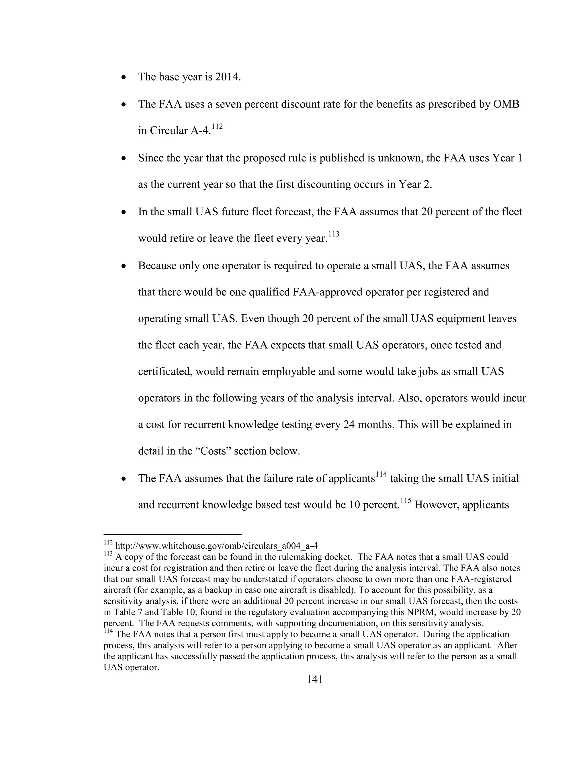 141
 The base year is 2014.
 The FAA uses a seven percent discount rate for the benefits as prescribed by OMB
in Circular A-4.112
 Since the year that the proposed rule is published is unknown, the FAA uses Year 1
as the current year so that the first discounting occurs in Year 2.
 In the small UAS future fleet forecast, the FAA assumes that 20 percent of the fleet
would retire or leave the fleet every year.113
 Because only one operator is required to operate a small UAS, the FAA assumes
that there would be one qualified FAA-approved operator per registered and
operating small UAS. Even though 20 percent of the small UAS equipment leaves
the fleet each year, the FAA expects that small UAS operators, once tested and
certificated, would remain employable and some would take jobs as small UAS
operators in the following years of the analysis interval. Also, operators would incur
a cost for recurrent knowledge testing every 24 months. This will be explained in
detail in the “Costs” section below.
 The FAA assumes that the failure rate of applicants114
taking the small UAS initial
and recurrent knowledge based test would be 10 percent.115
However, applicants
112
http://www.whitehouse.gov/omb/circulars_a004_a-4
113
A copy of the forecast can be found in the rulemaking docket. The FAA notes that a small UAS could
incur a cost for registration and then retire or leave the fleet during the analysis interval. The FAA also notes
that our small UAS forecast may be understated if operators choose to own more than one FAA-registered
aircraft (for example, as a backup in case one aircraft is disabled). To account for this possibility, as a
sensitivity analysis, if there were an additional 20 percent increase in our small UAS forecast, then the costs
in Table 7 and Table 10, found in the regulatory evaluation accompanying this NPRM, would increase by 20
percent. The FAA requests comments, with supporting documentation, on this sensitivity analysis.
114
The FAA notes that a person first must apply to become a small UAS operator. During the application
process, this analysis will refer to a person applying to become a small UAS operator as an applicant. After
the applicant has successfully passed the application process, this analysis will refer to the person as a small
UAS operator.
 
