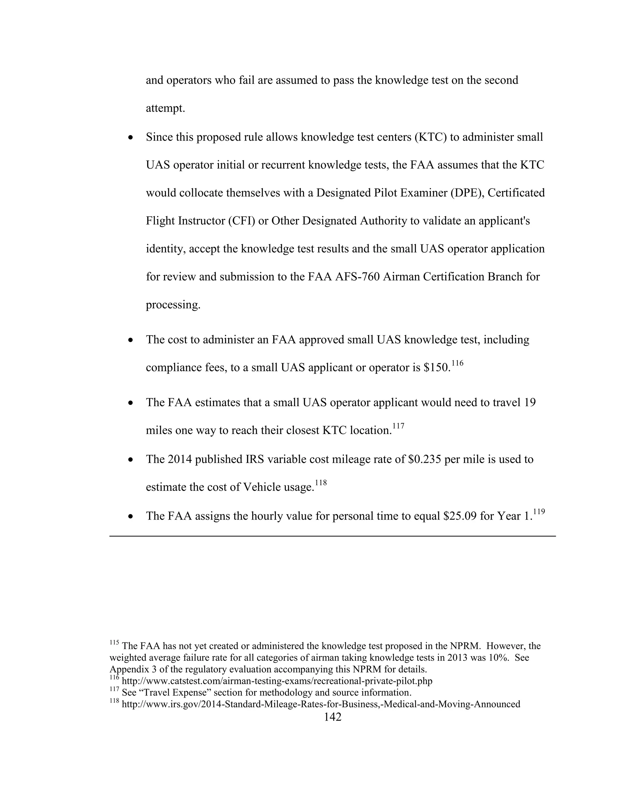 142
and operators who fail are assumed to pass the knowledge test on the second
attempt.
 Since this proposed rule allows knowledge test centers (KTC) to administer small
UAS operator initial or recurrent knowledge tests, the FAA assumes that the KTC
would collocate themselves with a Designated Pilot Examiner (DPE), Certificated
Flight Instructor (CFI) or Other Designated Authority to validate an applicant's
identity, accept the knowledge test results and the small UAS operator application
for review and submission to the FAA AFS-760 Airman Certification Branch for
processing.
 The cost to administer an FAA approved small UAS knowledge test, including
compliance fees, to a small UAS applicant or operator is $150.116
 The FAA estimates that a small UAS operator applicant would need to travel 19
miles one way to reach their closest KTC location.117
 The 2014 published IRS variable cost mileage rate of $0.235 per mile is used to
estimate the cost of Vehicle usage.118
 The FAA assigns the hourly value for personal time to equal $25.09 for Year 1.119
115
The FAA has not yet created or administered the knowledge test proposed in the NPRM. However, the
weighted average failure rate for all categories of airman taking knowledge tests in 2013 was 10%. See
Appendix 3 of the regulatory evaluation accompanying this NPRM for details.
116
http://www.catstest.com/airman-testing-exams/recreational-private-pilot.php
117
See “Travel Expense” section for methodology and source information.
118
http://www.irs.gov/2014-Standard-Mileage-Rates-for-Business,-Medical-and-Moving-Announced
 