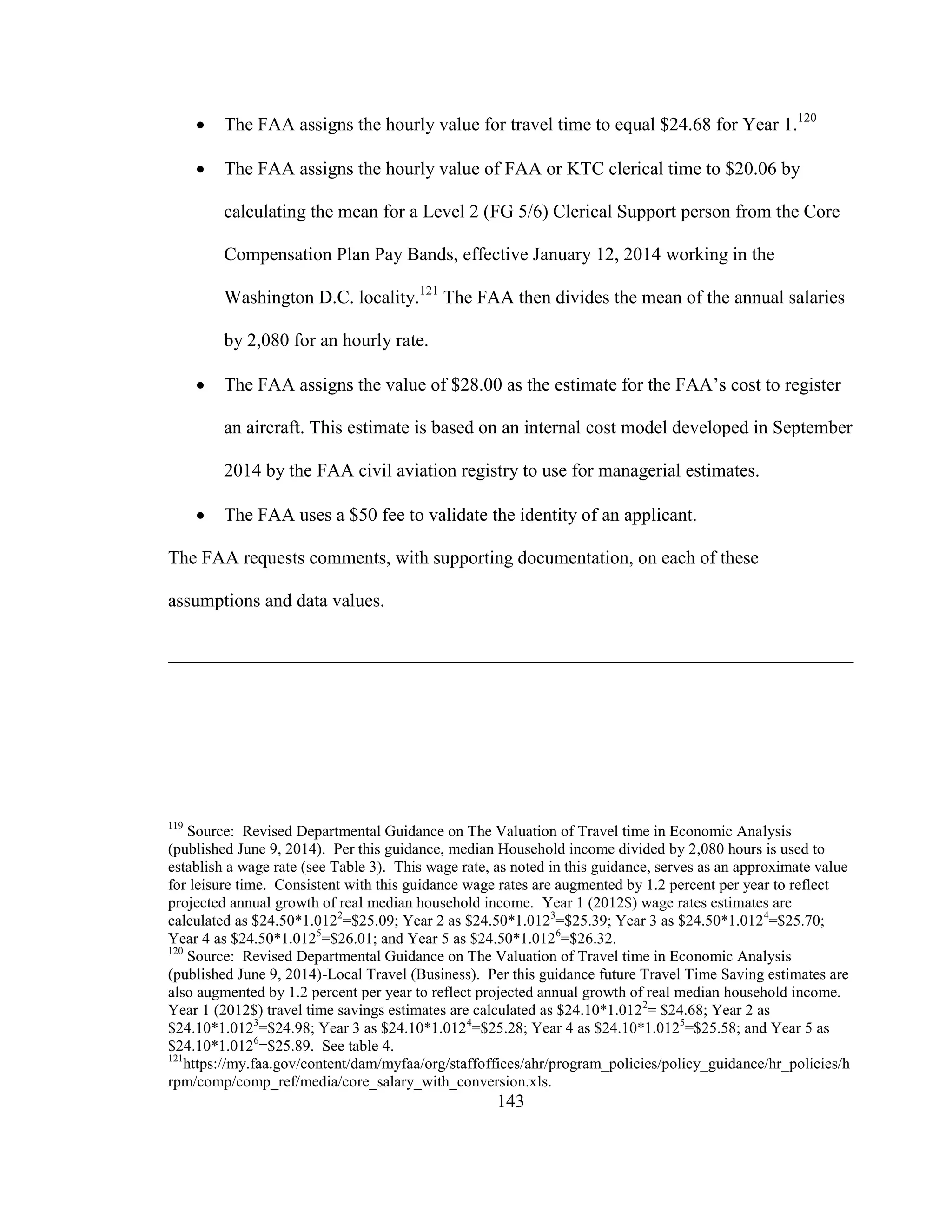 143
 The FAA assigns the hourly value for travel time to equal $24.68 for Year 1.120
 The FAA assigns the hourly value of FAA or KTC clerical time to $20.06 by
calculating the mean for a Level 2 (FG 5/6) Clerical Support person from the Core
Compensation Plan Pay Bands, effective January 12, 2014 working in the
Washington D.C. locality.121
The FAA then divides the mean of the annual salaries
by 2,080 for an hourly rate.
 The FAA assigns the value of $28.00 as the estimate for the FAA’s cost to register
an aircraft. This estimate is based on an internal cost model developed in September
2014 by the FAA civil aviation registry to use for managerial estimates.
 The FAA uses a $50 fee to validate the identity of an applicant.
The FAA requests comments, with supporting documentation, on each of these
assumptions and data values.
119
Source: Revised Departmental Guidance on The Valuation of Travel time in Economic Analysis
(published June 9, 2014). Per this guidance, median Household income divided by 2,080 hours is used to
establish a wage rate (see Table 3). This wage rate, as noted in this guidance, serves as an approximate value
for leisure time. Consistent with this guidance wage rates are augmented by 1.2 percent per year to reflect
projected annual growth of real median household income. Year 1 (2012$) wage rates estimates are
calculated as $24.50*1.0122
=$25.09; Year 2 as $24.50*1.0123
=$25.39; Year 3 as $24.50*1.0124
=$25.70;
Year 4 as $24.50*1.0125
=$26.01; and Year 5 as $24.50*1.0126
=$26.32.
120
Source: Revised Departmental Guidance on The Valuation of Travel time in Economic Analysis
(published June 9, 2014)-Local Travel (Business). Per this guidance future Travel Time Saving estimates are
also augmented by 1.2 percent per year to reflect projected annual growth of real median household income.
Year 1 (2012$) travel time savings estimates are calculated as $24.10*1.0122
= $24.68; Year 2 as
$24.10*1.0123
=$24.98; Year 3 as $24.10*1.0124
=$25.28; Year 4 as $24.10*1.0125
=$25.58; and Year 5 as
$24.10*1.0126
=$25.89. See table 4.
121
https://my.faa.gov/content/dam/myfaa/org/staffoffices/ahr/program_policies/policy_guidance/hr_policies/h
rpm/comp/comp_ref/media/core_salary_with_conversion.xls.
 