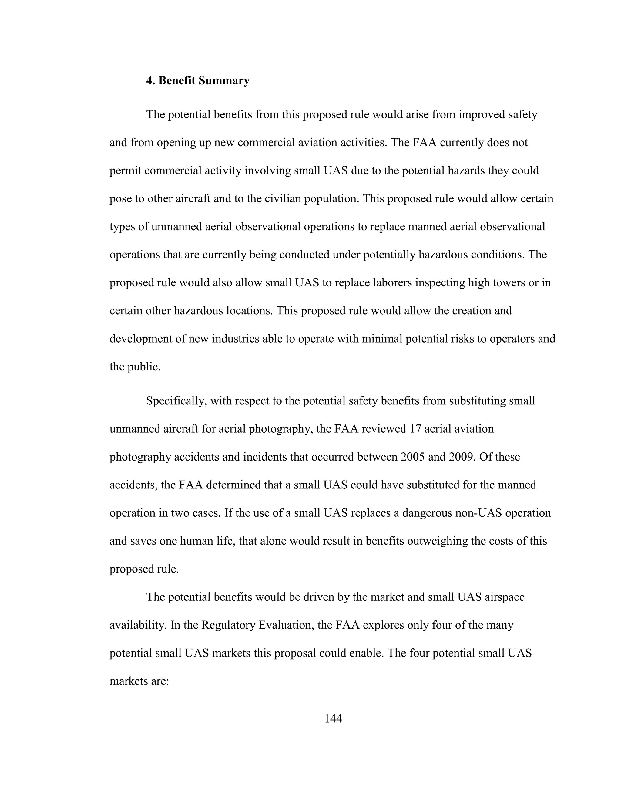 144
4. Benefit Summary
The potential benefits from this proposed rule would arise from improved safety
and from opening up new commercial aviation activities. The FAA currently does not
permit commercial activity involving small UAS due to the potential hazards they could
pose to other aircraft and to the civilian population. This proposed rule would allow certain
types of unmanned aerial observational operations to replace manned aerial observational
operations that are currently being conducted under potentially hazardous conditions. The
proposed rule would also allow small UAS to replace laborers inspecting high towers or in
certain other hazardous locations. This proposed rule would allow the creation and
development of new industries able to operate with minimal potential risks to operators and
the public.
Specifically, with respect to the potential safety benefits from substituting small
unmanned aircraft for aerial photography, the FAA reviewed 17 aerial aviation
photography accidents and incidents that occurred between 2005 and 2009. Of these
accidents, the FAA determined that a small UAS could have substituted for the manned
operation in two cases. If the use of a small UAS replaces a dangerous non-UAS operation
and saves one human life, that alone would result in benefits outweighing the costs of this
proposed rule.
The potential benefits would be driven by the market and small UAS airspace
availability. In the Regulatory Evaluation, the FAA explores only four of the many
potential small UAS markets this proposal could enable. The four potential small UAS
markets are:
 