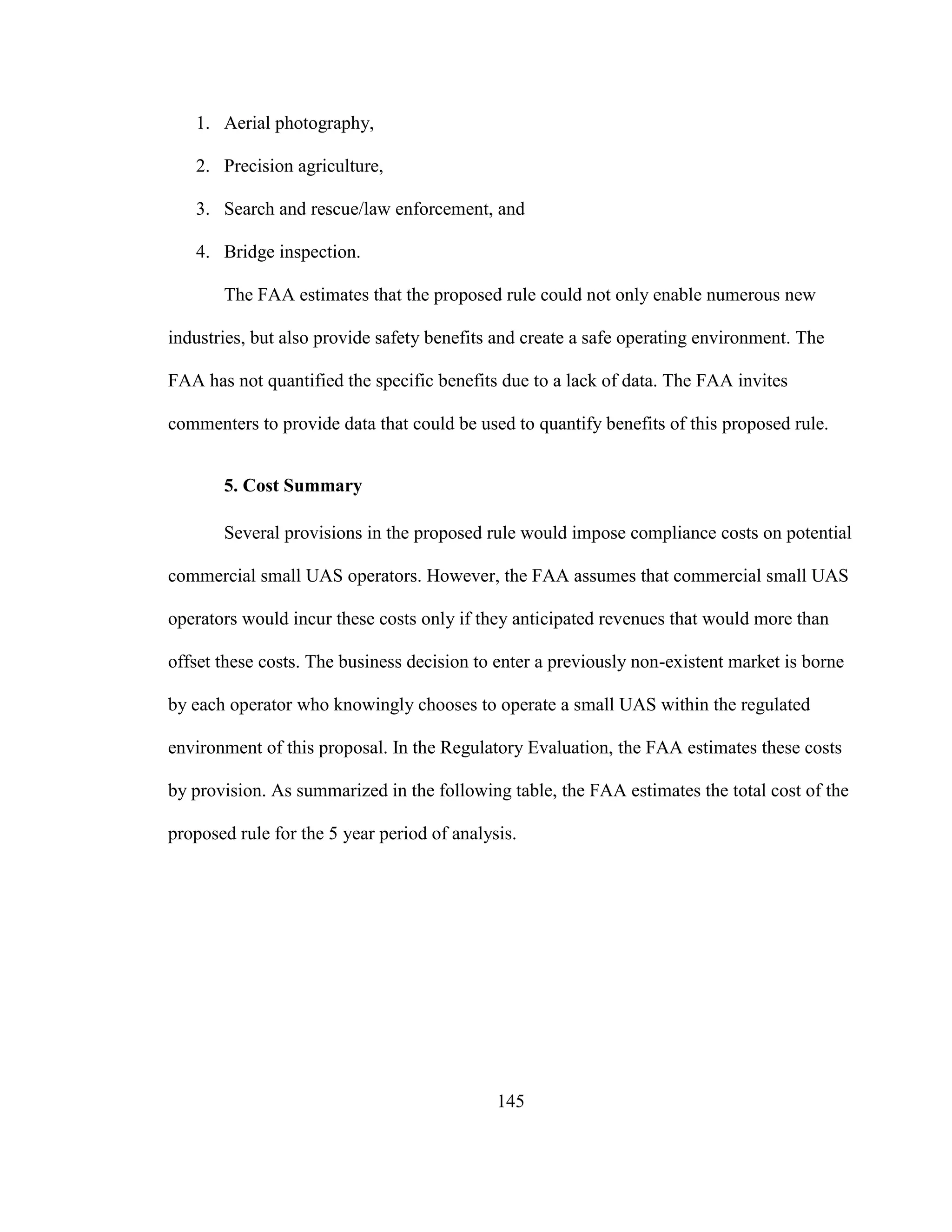 145
1. Aerial photography,
2. Precision agriculture,
3. Search and rescue/law enforcement, and
4. Bridge inspection.
The FAA estimates that the proposed rule could not only enable numerous new
industries, but also provide safety benefits and create a safe operating environment. The
FAA has not quantified the specific benefits due to a lack of data. The FAA invites
commenters to provide data that could be used to quantify benefits of this proposed rule.
5. Cost Summary
Several provisions in the proposed rule would impose compliance costs on potential
commercial small UAS operators. However, the FAA assumes that commercial small UAS
operators would incur these costs only if they anticipated revenues that would more than
offset these costs. The business decision to enter a previously non-existent market is borne
by each operator who knowingly chooses to operate a small UAS within the regulated
environment of this proposal. In the Regulatory Evaluation, the FAA estimates these costs
by provision. As summarized in the following table, the FAA estimates the total cost of the
proposed rule for the 5 year period of analysis.
 