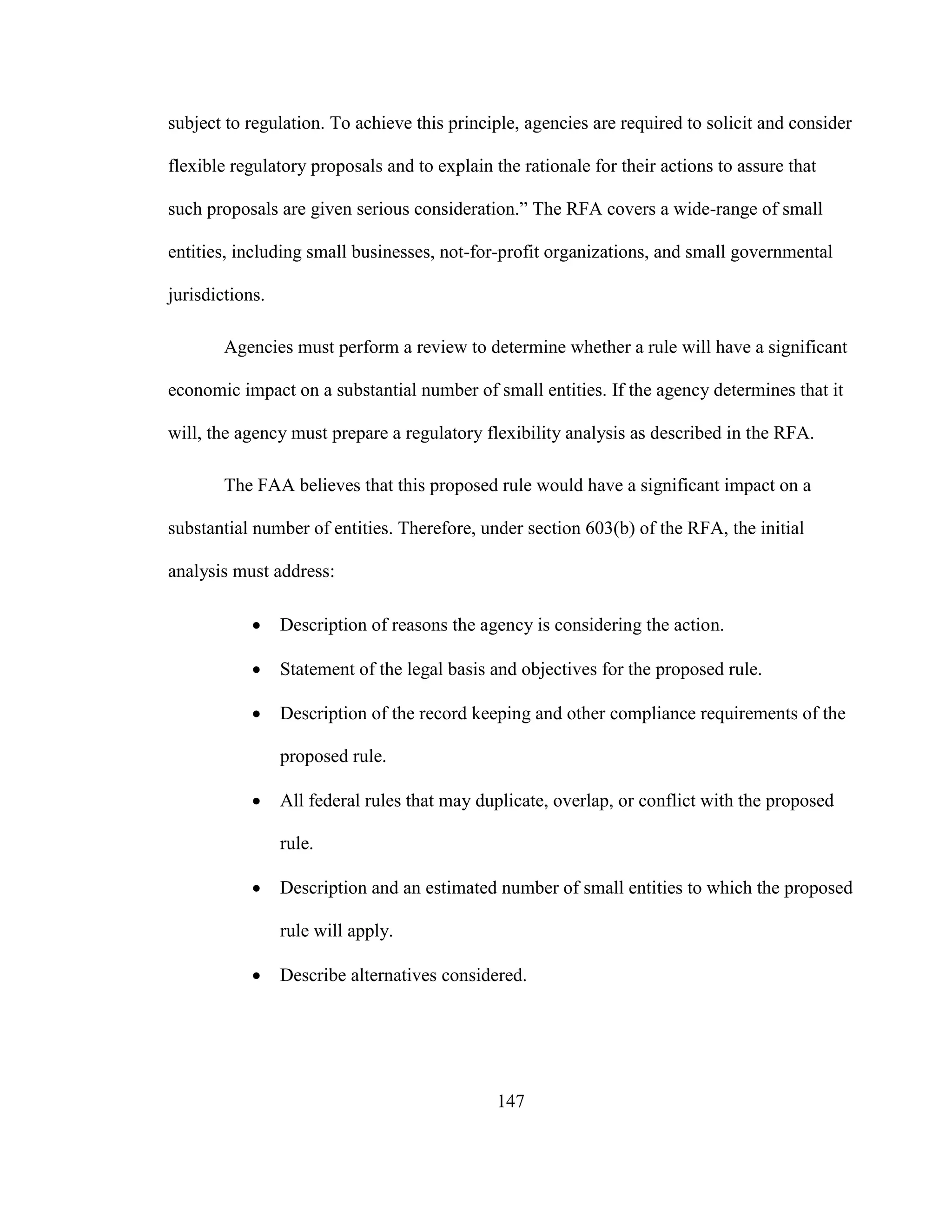 147
subject to regulation. To achieve this principle, agencies are required to solicit and consider
flexible regulatory proposals and to explain the rationale for their actions to assure that
such proposals are given serious consideration.” The RFA covers a wide-range of small
entities, including small businesses, not-for-profit organizations, and small governmental
jurisdictions.
Agencies must perform a review to determine whether a rule will have a significant
economic impact on a substantial number of small entities. If the agency determines that it
will, the agency must prepare a regulatory flexibility analysis as described in the RFA.
The FAA believes that this proposed rule would have a significant impact on a
substantial number of entities. Therefore, under section 603(b) of the RFA, the initial
analysis must address:
 Description of reasons the agency is considering the action.
 Statement of the legal basis and objectives for the proposed rule.
 Description of the record keeping and other compliance requirements of the
proposed rule.
 All federal rules that may duplicate, overlap, or conflict with the proposed
rule.
 Description and an estimated number of small entities to which the proposed
rule will apply.
 Describe alternatives considered.
 