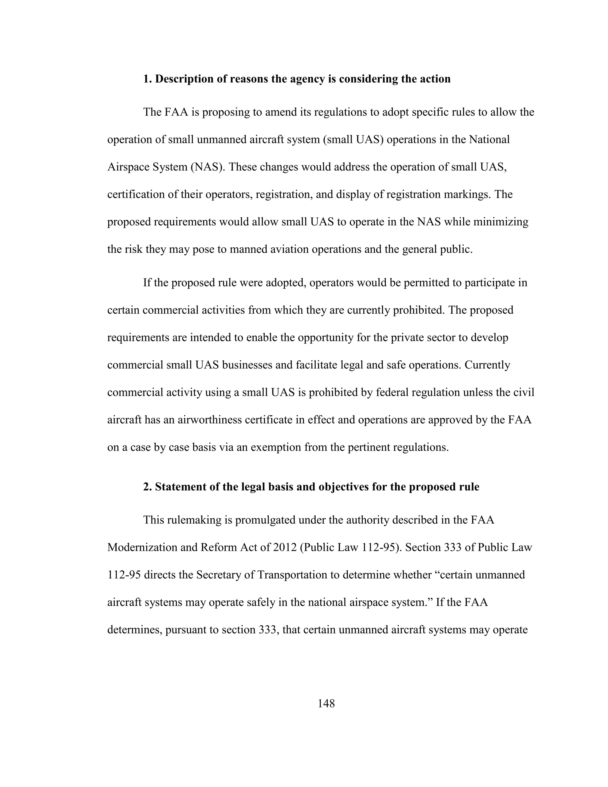 148
1. Description of reasons the agency is considering the action
The FAA is proposing to amend its regulations to adopt specific rules to allow the
operation of small unmanned aircraft system (small UAS) operations in the National
Airspace System (NAS). These changes would address the operation of small UAS,
certification of their operators, registration, and display of registration markings. The
proposed requirements would allow small UAS to operate in the NAS while minimizing
the risk they may pose to manned aviation operations and the general public.
If the proposed rule were adopted, operators would be permitted to participate in
certain commercial activities from which they are currently prohibited. The proposed
requirements are intended to enable the opportunity for the private sector to develop
commercial small UAS businesses and facilitate legal and safe operations. Currently
commercial activity using a small UAS is prohibited by federal regulation unless the civil
aircraft has an airworthiness certificate in effect and operations are approved by the FAA
on a case by case basis via an exemption from the pertinent regulations.
2. Statement of the legal basis and objectives for the proposed rule
This rulemaking is promulgated under the authority described in the FAA
Modernization and Reform Act of 2012 (Public Law 112-95). Section 333 of Public Law
112-95 directs the Secretary of Transportation to determine whether “certain unmanned
aircraft systems may operate safely in the national airspace system.” If the FAA
determines, pursuant to section 333, that certain unmanned aircraft systems may operate
 