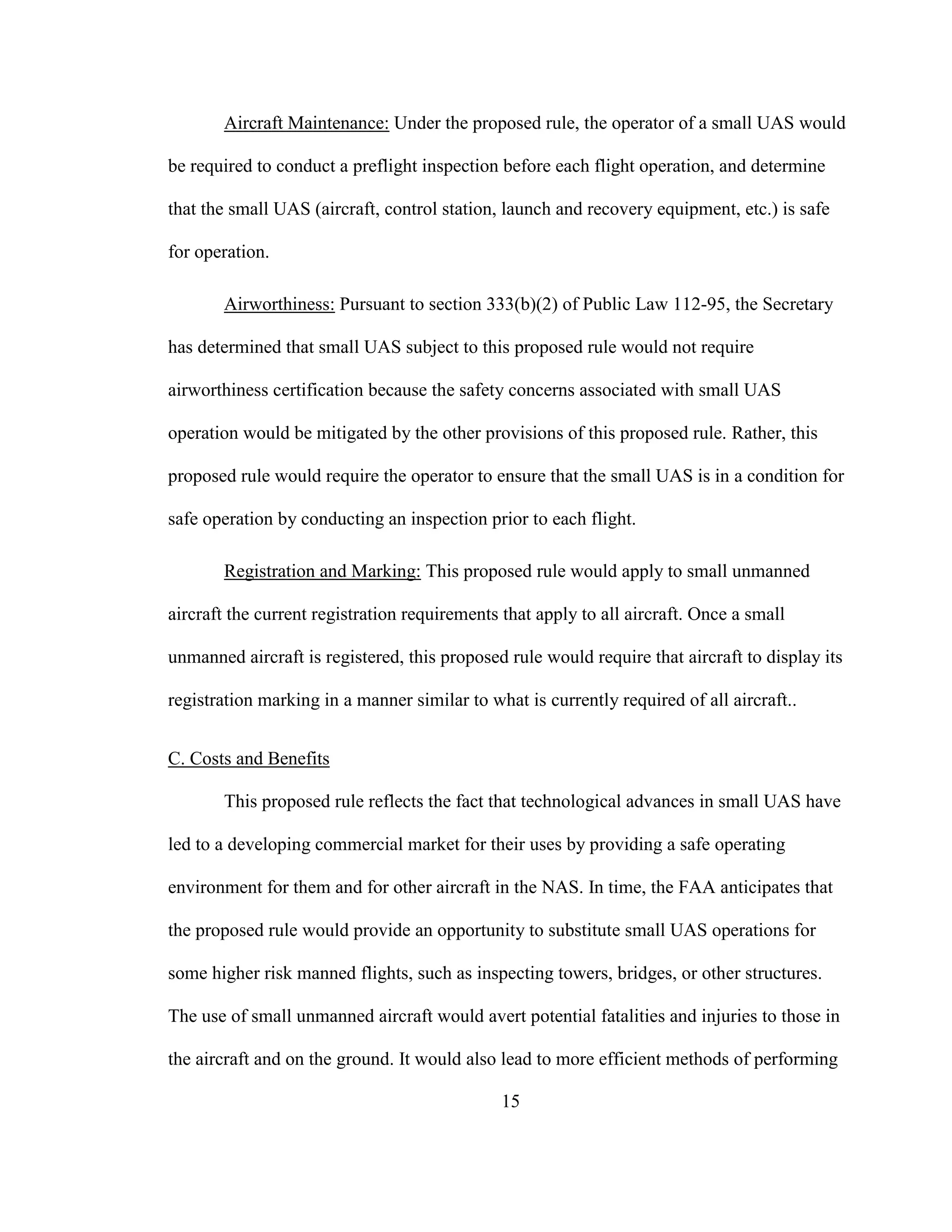 15
Aircraft Maintenance: Under the proposed rule, the operator of a small UAS would
be required to conduct a preflight inspection before each flight operation, and determine
that the small UAS (aircraft, control station, launch and recovery equipment, etc.) is safe
for operation.
Airworthiness: Pursuant to section 333(b)(2) of Public Law 112-95, the Secretary
has determined that small UAS subject to this proposed rule would not require
airworthiness certification because the safety concerns associated with small UAS
operation would be mitigated by the other provisions of this proposed rule. Rather, this
proposed rule would require the operator to ensure that the small UAS is in a condition for
safe operation by conducting an inspection prior to each flight.
Registration and Marking: This proposed rule would apply to small unmanned
aircraft the current registration requirements that apply to all aircraft. Once a small
unmanned aircraft is registered, this proposed rule would require that aircraft to display its
registration marking in a manner similar to what is currently required of all aircraft..
C. Costs and Benefits
This proposed rule reflects the fact that technological advances in small UAS have
led to a developing commercial market for their uses by providing a safe operating
environment for them and for other aircraft in the NAS. In time, the FAA anticipates that
the proposed rule would provide an opportunity to substitute small UAS operations for
some higher risk manned flights, such as inspecting towers, bridges, or other structures.
The use of small unmanned aircraft would avert potential fatalities and injuries to those in
the aircraft and on the ground. It would also lead to more efficient methods of performing
 