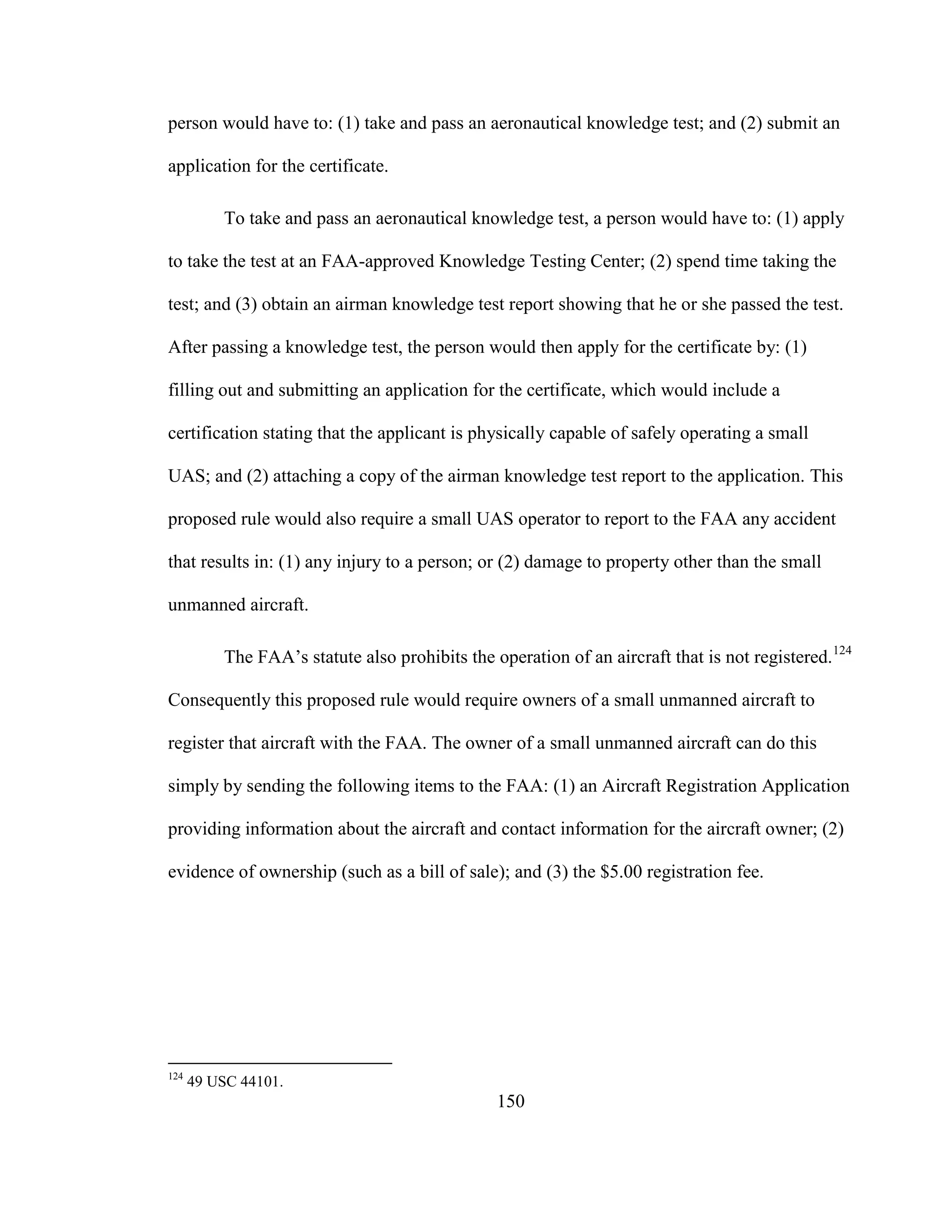 150
person would have to: (1) take and pass an aeronautical knowledge test; and (2) submit an
application for the certificate.
To take and pass an aeronautical knowledge test, a person would have to: (1) apply
to take the test at an FAA-approved Knowledge Testing Center; (2) spend time taking the
test; and (3) obtain an airman knowledge test report showing that he or she passed the test.
After passing a knowledge test, the person would then apply for the certificate by: (1)
filling out and submitting an application for the certificate, which would include a
certification stating that the applicant is physically capable of safely operating a small
UAS; and (2) attaching a copy of the airman knowledge test report to the application. This
proposed rule would also require a small UAS operator to report to the FAA any accident
that results in: (1) any injury to a person; or (2) damage to property other than the small
unmanned aircraft.
The FAA’s statute also prohibits the operation of an aircraft that is not registered.124
Consequently this proposed rule would require owners of a small unmanned aircraft to
register that aircraft with the FAA. The owner of a small unmanned aircraft can do this
simply by sending the following items to the FAA: (1) an Aircraft Registration Application
providing information about the aircraft and contact information for the aircraft owner; (2)
evidence of ownership (such as a bill of sale); and (3) the $5.00 registration fee.
124
49 USC 44101.
 