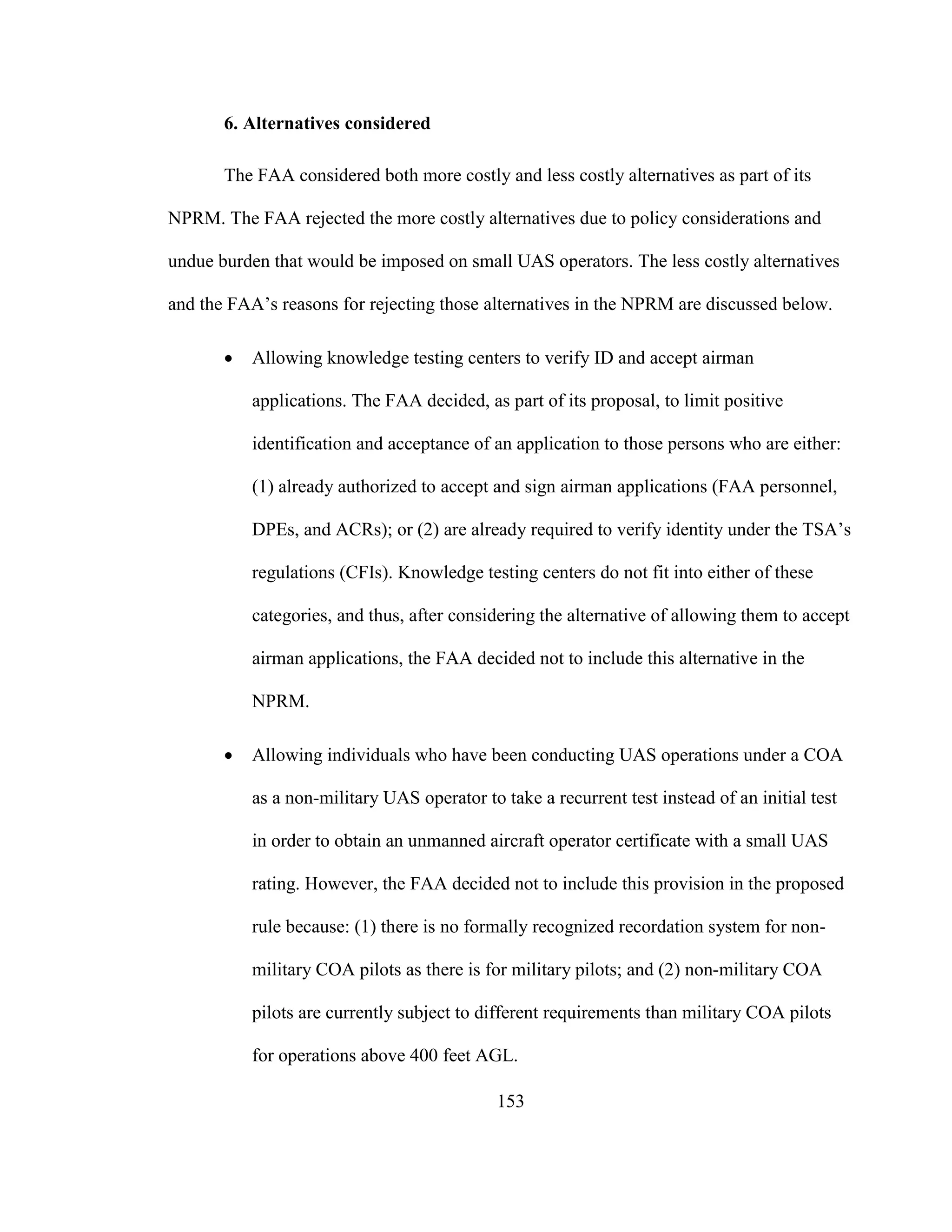 153
6. Alternatives considered
The FAA considered both more costly and less costly alternatives as part of its
NPRM. The FAA rejected the more costly alternatives due to policy considerations and
undue burden that would be imposed on small UAS operators. The less costly alternatives
and the FAA’s reasons for rejecting those alternatives in the NPRM are discussed below.
 Allowing knowledge testing centers to verify ID and accept airman
applications. The FAA decided, as part of its proposal, to limit positive
identification and acceptance of an application to those persons who are either:
(1) already authorized to accept and sign airman applications (FAA personnel,
DPEs, and ACRs); or (2) are already required to verify identity under the TSA’s
regulations (CFIs). Knowledge testing centers do not fit into either of these
categories, and thus, after considering the alternative of allowing them to accept
airman applications, the FAA decided not to include this alternative in the
NPRM.
 Allowing individuals who have been conducting UAS operations under a COA
as a non-military UAS operator to take a recurrent test instead of an initial test
in order to obtain an unmanned aircraft operator certificate with a small UAS
rating. However, the FAA decided not to include this provision in the proposed
rule because: (1) there is no formally recognized recordation system for non-
military COA pilots as there is for military pilots; and (2) non-military COA
pilots are currently subject to different requirements than military COA pilots
for operations above 400 feet AGL.
 