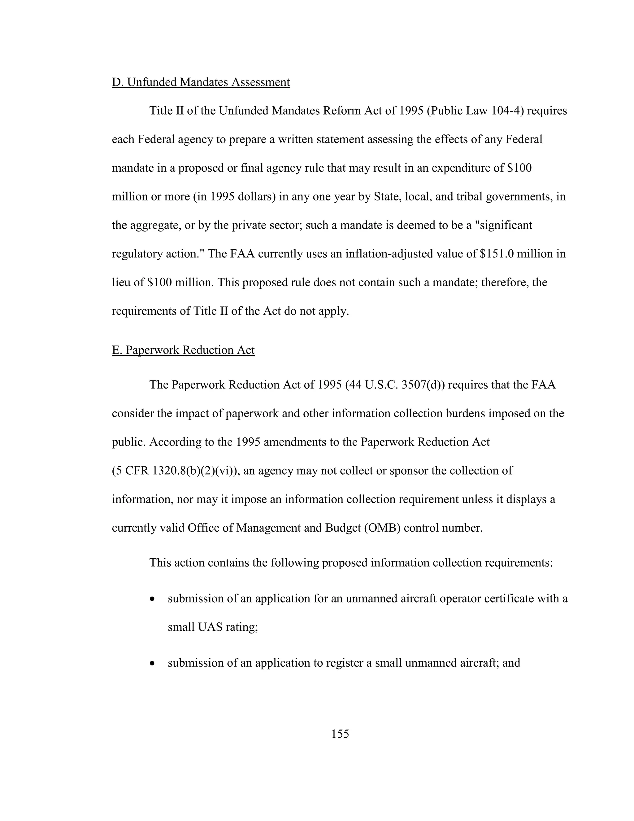 155
D. Unfunded Mandates Assessment
Title II of the Unfunded Mandates Reform Act of 1995 (Public Law 104-4) requires
each Federal agency to prepare a written statement assessing the effects of any Federal
mandate in a proposed or final agency rule that may result in an expenditure of $100
million or more (in 1995 dollars) in any one year by State, local, and tribal governments, in
the aggregate, or by the private sector; such a mandate is deemed to be a "significant
regulatory action." The FAA currently uses an inflation-adjusted value of $151.0 million in
lieu of $100 million. This proposed rule does not contain such a mandate; therefore, the
requirements of Title II of the Act do not apply.
E. Paperwork Reduction Act
The Paperwork Reduction Act of 1995 (44 U.S.C. 3507(d)) requires that the FAA
consider the impact of paperwork and other information collection burdens imposed on the
public. According to the 1995 amendments to the Paperwork Reduction Act
(5 CFR 1320.8(b)(2)(vi)), an agency may not collect or sponsor the collection of
information, nor may it impose an information collection requirement unless it displays a
currently valid Office of Management and Budget (OMB) control number.
This action contains the following proposed information collection requirements:
 submission of an application for an unmanned aircraft operator certificate with a
small UAS rating;
 submission of an application to register a small unmanned aircraft; and
 