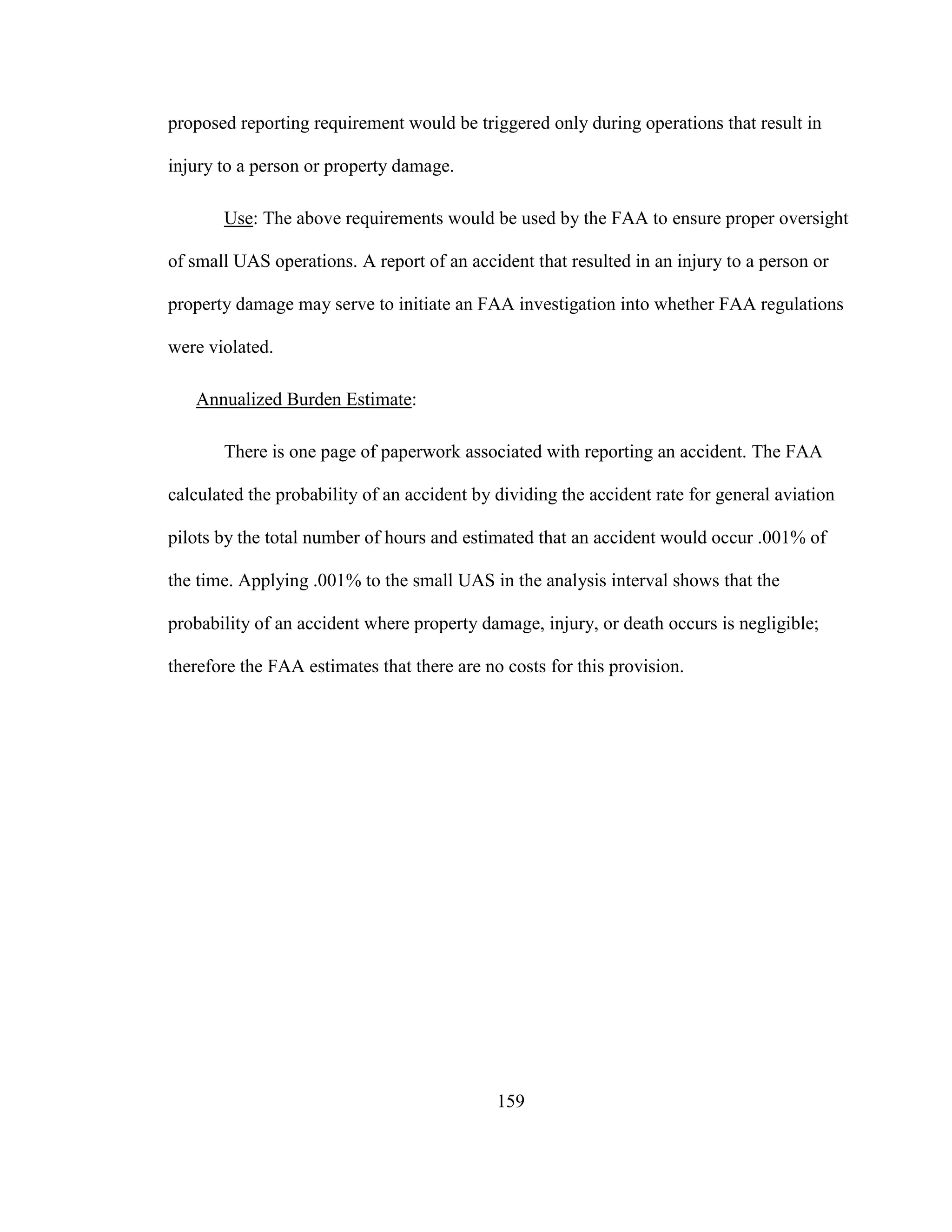 159
proposed reporting requirement would be triggered only during operations that result in
injury to a person or property damage.
Use: The above requirements would be used by the FAA to ensure proper oversight
of small UAS operations. A report of an accident that resulted in an injury to a person or
property damage may serve to initiate an FAA investigation into whether FAA regulations
were violated.
Annualized Burden Estimate:
There is one page of paperwork associated with reporting an accident. The FAA
calculated the probability of an accident by dividing the accident rate for general aviation
pilots by the total number of hours and estimated that an accident would occur .001% of
the time. Applying .001% to the small UAS in the analysis interval shows that the
probability of an accident where property damage, injury, or death occurs is negligible;
therefore the FAA estimates that there are no costs for this provision.
 