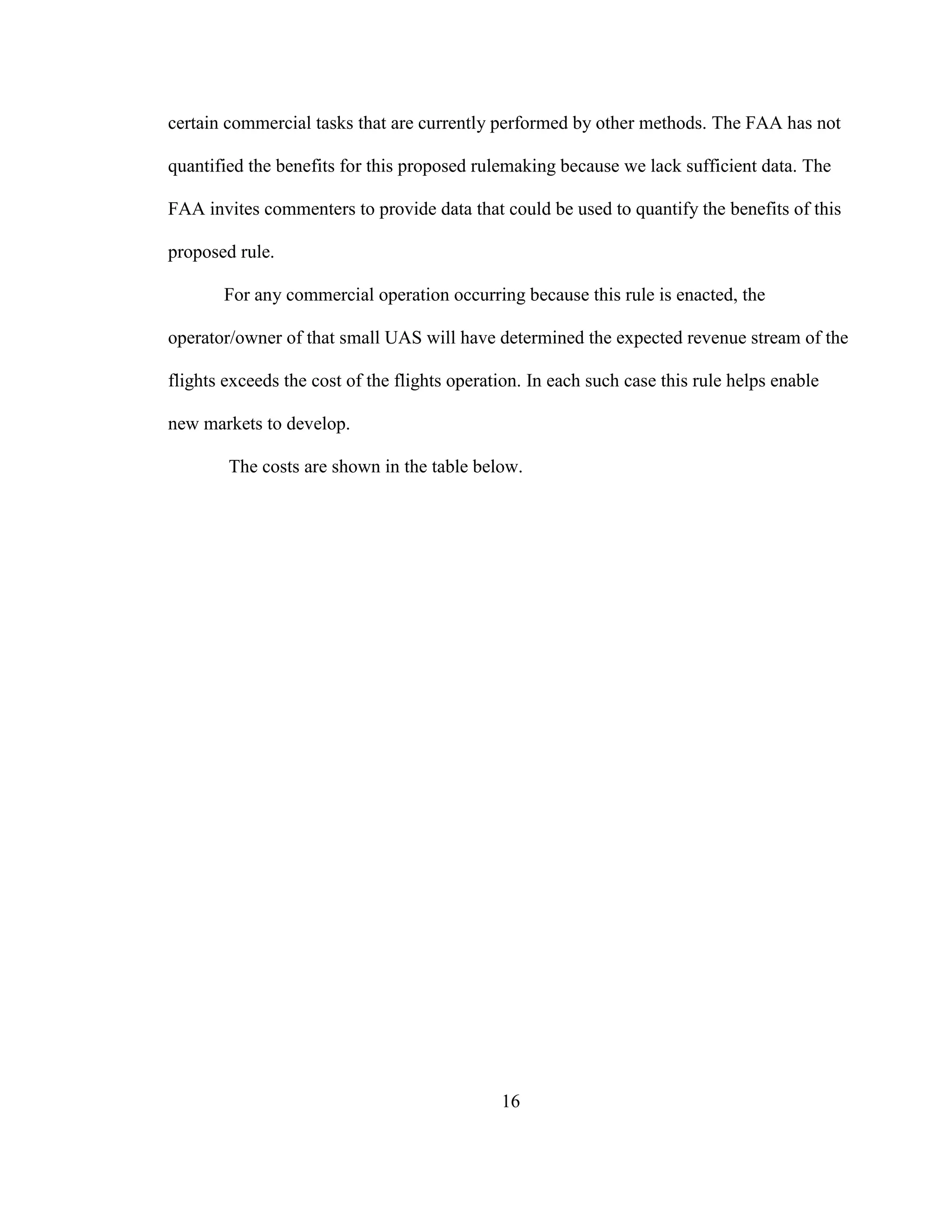 16
certain commercial tasks that are currently performed by other methods. The FAA has not
quantified the benefits for this proposed rulemaking because we lack sufficient data. The
FAA invites commenters to provide data that could be used to quantify the benefits of this
proposed rule.
For any commercial operation occurring because this rule is enacted, the
operator/owner of that small UAS will have determined the expected revenue stream of the
flights exceeds the cost of the flights operation. In each such case this rule helps enable
new markets to develop.
The costs are shown in the table below.
 
