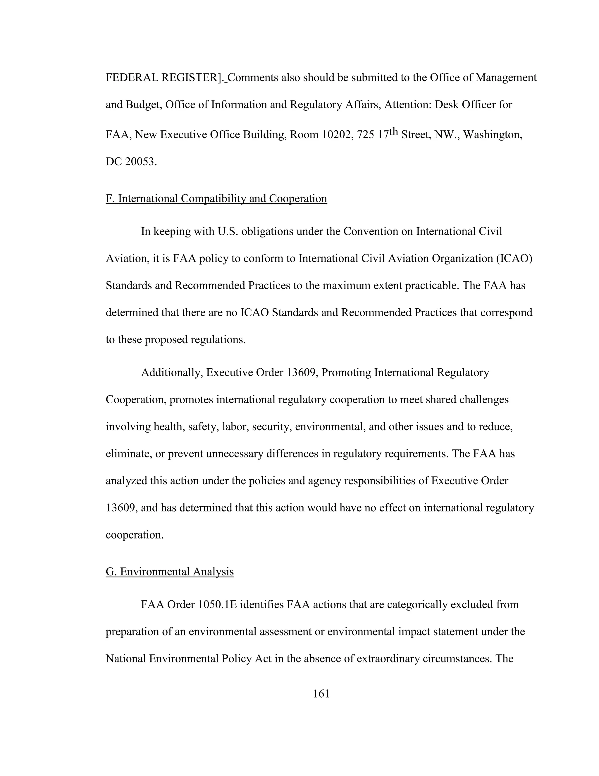 161
FEDERAL REGISTER]. Comments also should be submitted to the Office of Management
and Budget, Office of Information and Regulatory Affairs, Attention: Desk Officer for
FAA, New Executive Office Building, Room 10202, 725 17th Street, NW., Washington,
DC 20053.
F. International Compatibility and Cooperation
In keeping with U.S. obligations under the Convention on International Civil
Aviation, it is FAA policy to conform to International Civil Aviation Organization (ICAO)
Standards and Recommended Practices to the maximum extent practicable. The FAA has
determined that there are no ICAO Standards and Recommended Practices that correspond
to these proposed regulations.
Additionally, Executive Order 13609, Promoting International Regulatory
Cooperation, promotes international regulatory cooperation to meet shared challenges
involving health, safety, labor, security, environmental, and other issues and to reduce,
eliminate, or prevent unnecessary differences in regulatory requirements. The FAA has
analyzed this action under the policies and agency responsibilities of Executive Order
13609, and has determined that this action would have no effect on international regulatory
cooperation.
G. Environmental Analysis
FAA Order 1050.1E identifies FAA actions that are categorically excluded from
preparation of an environmental assessment or environmental impact statement under the
National Environmental Policy Act in the absence of extraordinary circumstances. The
 