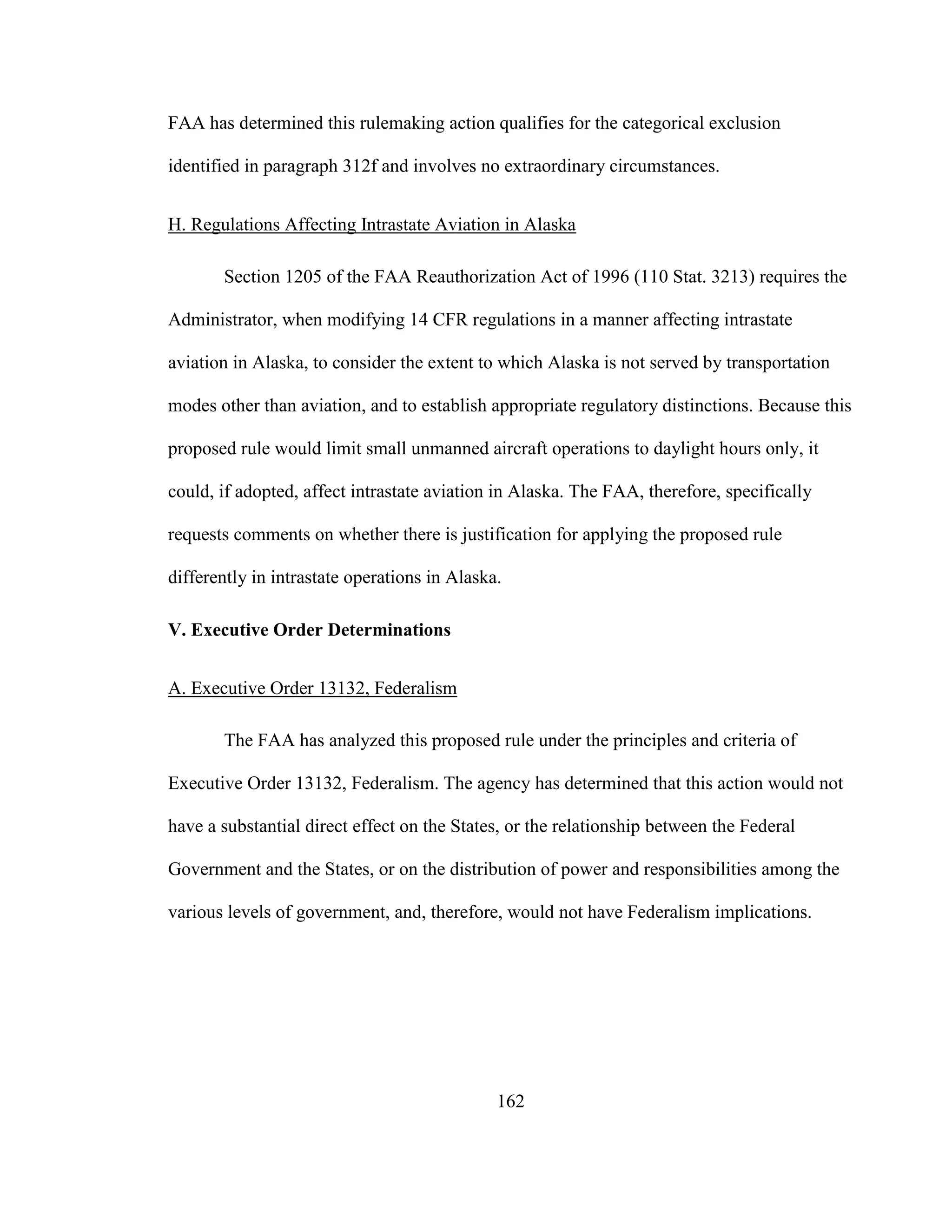 162
FAA has determined this rulemaking action qualifies for the categorical exclusion
identified in paragraph 312f and involves no extraordinary circumstances.
H. Regulations Affecting Intrastate Aviation in Alaska
Section 1205 of the FAA Reauthorization Act of 1996 (110 Stat. 3213) requires the
Administrator, when modifying 14 CFR regulations in a manner affecting intrastate
aviation in Alaska, to consider the extent to which Alaska is not served by transportation
modes other than aviation, and to establish appropriate regulatory distinctions. Because this
proposed rule would limit small unmanned aircraft operations to daylight hours only, it
could, if adopted, affect intrastate aviation in Alaska. The FAA, therefore, specifically
requests comments on whether there is justification for applying the proposed rule
differently in intrastate operations in Alaska.
V. Executive Order Determinations
A. Executive Order 13132, Federalism
The FAA has analyzed this proposed rule under the principles and criteria of
Executive Order 13132, Federalism. The agency has determined that this action would not
have a substantial direct effect on the States, or the relationship between the Federal
Government and the States, or on the distribution of power and responsibilities among the
various levels of government, and, therefore, would not have Federalism implications.
 