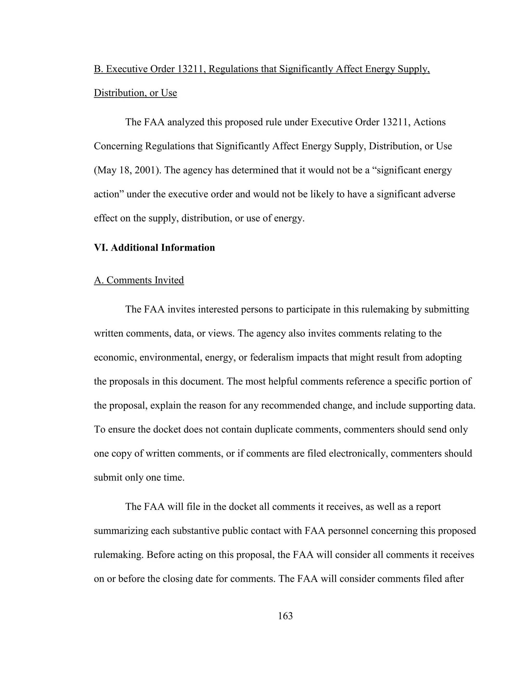 163
B. Executive Order 13211, Regulations that Significantly Affect Energy Supply,
Distribution, or Use
The FAA analyzed this proposed rule under Executive Order 13211, Actions
Concerning Regulations that Significantly Affect Energy Supply, Distribution, or Use
(May 18, 2001). The agency has determined that it would not be a “significant energy
action” under the executive order and would not be likely to have a significant adverse
effect on the supply, distribution, or use of energy.
VI. Additional Information
A. Comments Invited
The FAA invites interested persons to participate in this rulemaking by submitting
written comments, data, or views. The agency also invites comments relating to the
economic, environmental, energy, or federalism impacts that might result from adopting
the proposals in this document. The most helpful comments reference a specific portion of
the proposal, explain the reason for any recommended change, and include supporting data.
To ensure the docket does not contain duplicate comments, commenters should send only
one copy of written comments, or if comments are filed electronically, commenters should
submit only one time.
The FAA will file in the docket all comments it receives, as well as a report
summarizing each substantive public contact with FAA personnel concerning this proposed
rulemaking. Before acting on this proposal, the FAA will consider all comments it receives
on or before the closing date for comments. The FAA will consider comments filed after
 