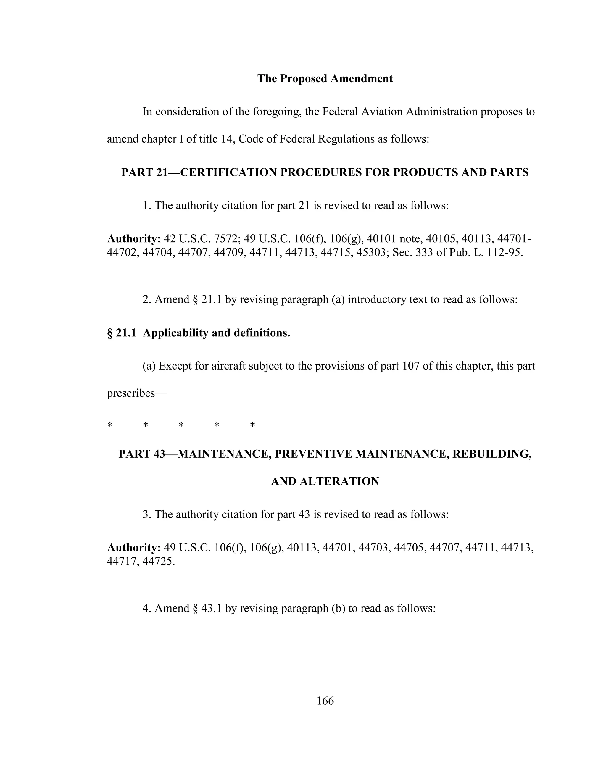 166
The Proposed Amendment
In consideration of the foregoing, the Federal Aviation Administration proposes to
amend chapter I of title 14, Code of Federal Regulations as follows:
PART 21—CERTIFICATION PROCEDURES FOR PRODUCTS AND PARTS
1. The authority citation for part 21 is revised to read as follows:
Authority: 42 U.S.C. 7572; 49 U.S.C. 106(f), 106(g), 40101 note, 40105, 40113, 44701-
44702, 44704, 44707, 44709, 44711, 44713, 44715, 45303; Sec. 333 of Pub. L. 112-95.
2. Amend § 21.1 by revising paragraph (a) introductory text to read as follows:
§ 21.1 Applicability and definitions.
(a) Except for aircraft subject to the provisions of part 107 of this chapter, this part
prescribes—
* * * * *
PART 43—MAINTENANCE, PREVENTIVE MAINTENANCE, REBUILDING,
AND ALTERATION
3. The authority citation for part 43 is revised to read as follows:
Authority: 49 U.S.C. 106(f), 106(g), 40113, 44701, 44703, 44705, 44707, 44711, 44713,
44717, 44725.
4. Amend § 43.1 by revising paragraph (b) to read as follows:
 