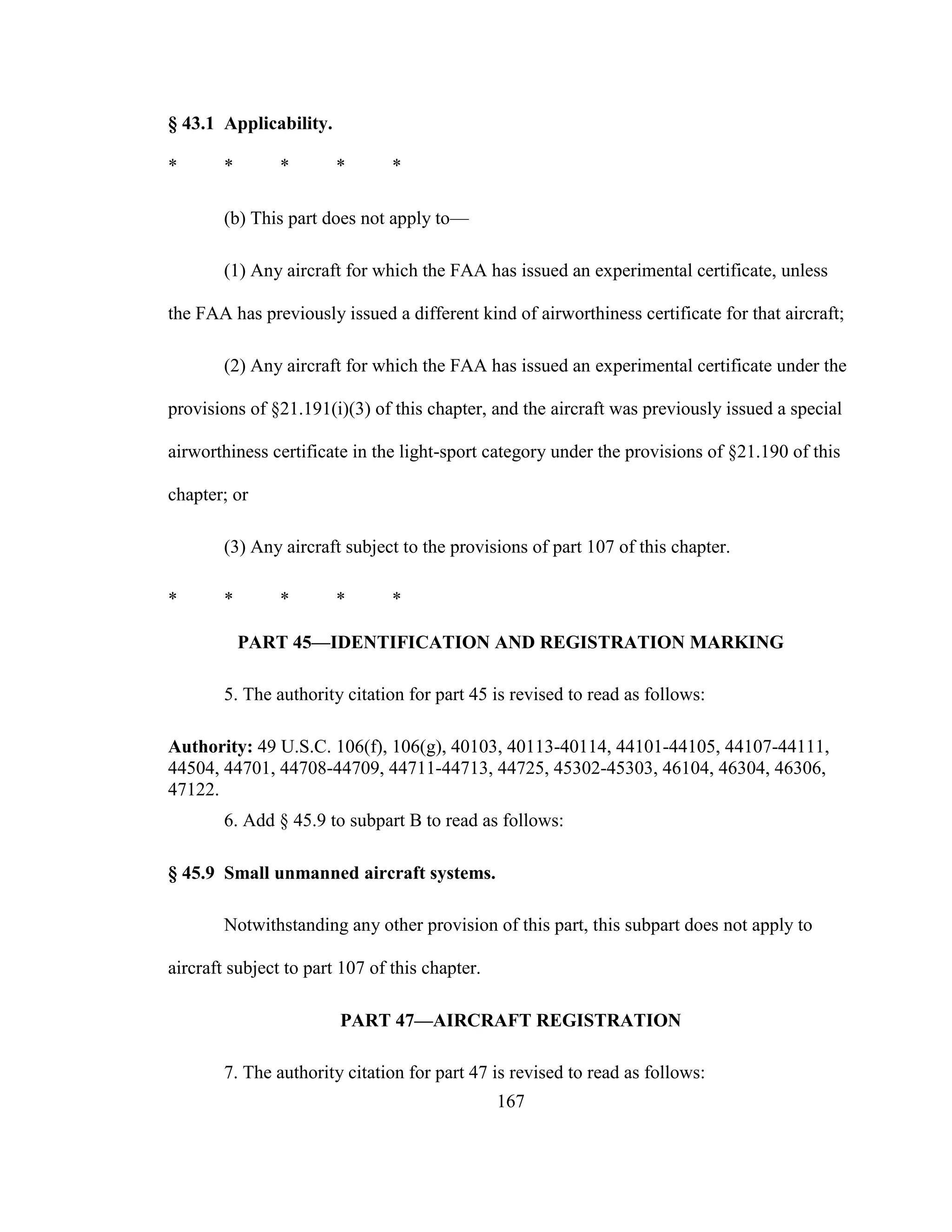 167
§ 43.1 Applicability.
* * * * *
(b) This part does not apply to—
(1) Any aircraft for which the FAA has issued an experimental certificate, unless
the FAA has previously issued a different kind of airworthiness certificate for that aircraft;
(2) Any aircraft for which the FAA has issued an experimental certificate under the
provisions of §21.191(i)(3) of this chapter, and the aircraft was previously issued a special
airworthiness certificate in the light-sport category under the provisions of §21.190 of this
chapter; or
(3) Any aircraft subject to the provisions of part 107 of this chapter.
* * * * *
PART 45—IDENTIFICATION AND REGISTRATION MARKING
5. The authority citation for part 45 is revised to read as follows:
Authority: 49 U.S.C. 106(f), 106(g), 40103, 40113-40114, 44101-44105, 44107-44111,
44504, 44701, 44708-44709, 44711-44713, 44725, 45302-45303, 46104, 46304, 46306,
47122.
6. Add § 45.9 to subpart B to read as follows:
§ 45.9 Small unmanned aircraft systems.
Notwithstanding any other provision of this part, this subpart does not apply to
aircraft subject to part 107 of this chapter.
PART 47—AIRCRAFT REGISTRATION
7. The authority citation for part 47 is revised to read as follows:
 
