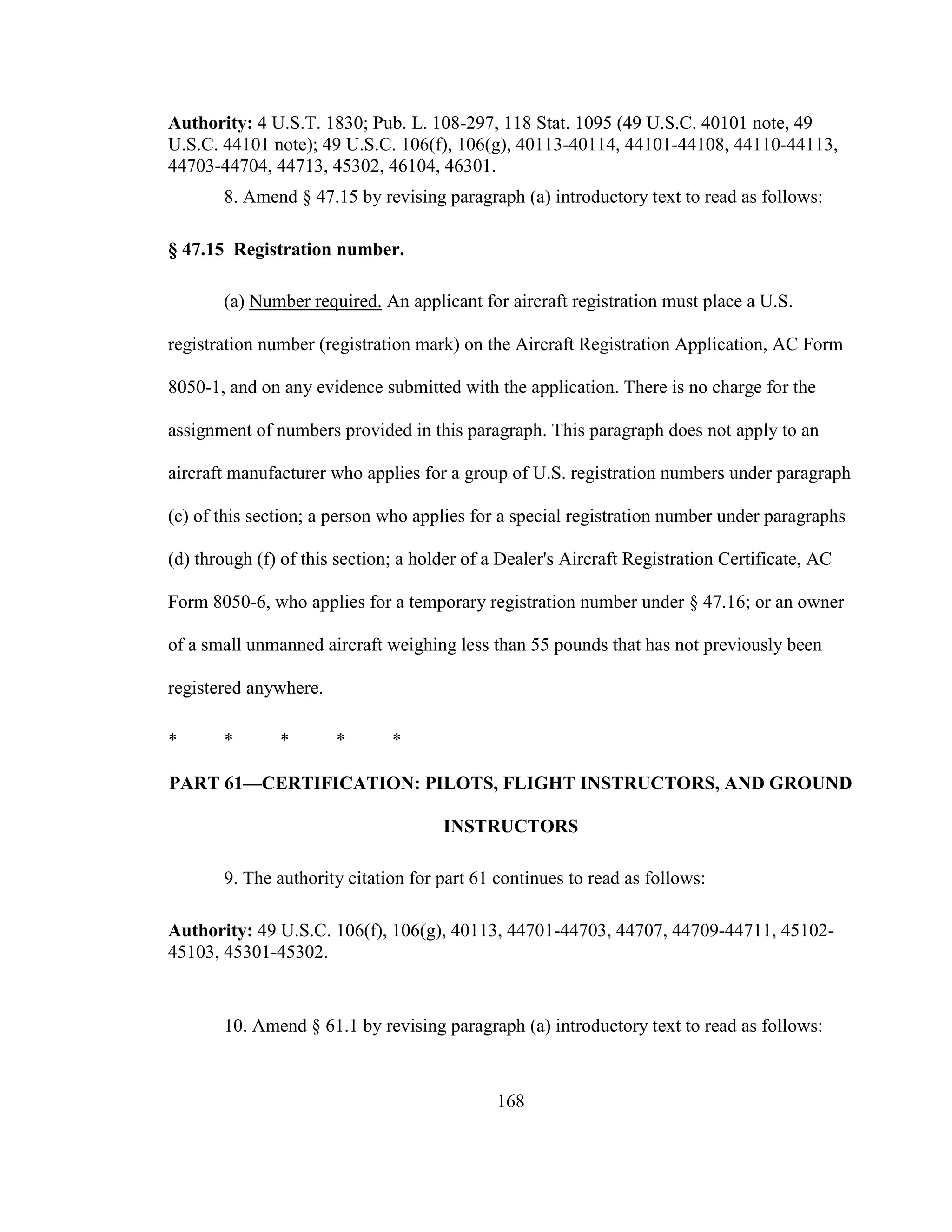168
Authority: 4 U.S.T. 1830; Pub. L. 108-297, 118 Stat. 1095 (49 U.S.C. 40101 note, 49
U.S.C. 44101 note); 49 U.S.C. 106(f), 106(g), 40113-40114, 44101-44108, 44110-44113,
44703-44704, 44713, 45302, 46104, 46301.
8. Amend § 47.15 by revising paragraph (a) introductory text to read as follows:
§ 47.15 Registration number.
(a) Number required. An applicant for aircraft registration must place a U.S.
registration number (registration mark) on the Aircraft Registration Application, AC Form
8050-1, and on any evidence submitted with the application. There is no charge for the
assignment of numbers provided in this paragraph. This paragraph does not apply to an
aircraft manufacturer who applies for a group of U.S. registration numbers under paragraph
(c) of this section; a person who applies for a special registration number under paragraphs
(d) through (f) of this section; a holder of a Dealer's Aircraft Registration Certificate, AC
Form 8050-6, who applies for a temporary registration number under § 47.16; or an owner
of a small unmanned aircraft weighing less than 55 pounds that has not previously been
registered anywhere.
* * * * *
PART 61—CERTIFICATION: PILOTS, FLIGHT INSTRUCTORS, AND GROUND
INSTRUCTORS
9. The authority citation for part 61 continues to read as follows:
Authority: 49 U.S.C. 106(f), 106(g), 40113, 44701-44703, 44707, 44709-44711, 45102-
45103, 45301-45302.
10. Amend § 61.1 by revising paragraph (a) introductory text to read as follows:
 