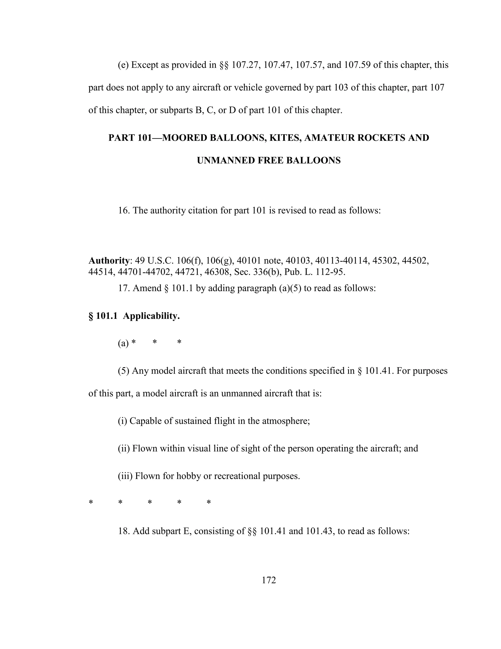 172
(e) Except as provided in §§ 107.27, 107.47, 107.57, and 107.59 of this chapter, this
part does not apply to any aircraft or vehicle governed by part 103 of this chapter, part 107
of this chapter, or subparts B, C, or D of part 101 of this chapter.
PART 101—MOORED BALLOONS, KITES, AMATEUR ROCKETS AND
UNMANNED FREE BALLOONS
16. The authority citation for part 101 is revised to read as follows:
Authority: 49 U.S.C. 106(f), 106(g), 40101 note, 40103, 40113-40114, 45302, 44502,
44514, 44701-44702, 44721, 46308, Sec. 336(b), Pub. L. 112-95.
17. Amend § 101.1 by adding paragraph (a)(5) to read as follows:
§ 101.1 Applicability.
(a) * * *
(5) Any model aircraft that meets the conditions specified in § 101.41. For purposes
of this part, a model aircraft is an unmanned aircraft that is:
(i) Capable of sustained flight in the atmosphere;
(ii) Flown within visual line of sight of the person operating the aircraft; and
(iii) Flown for hobby or recreational purposes.
* * * * *
18. Add subpart E, consisting of §§ 101.41 and 101.43, to read as follows:
 