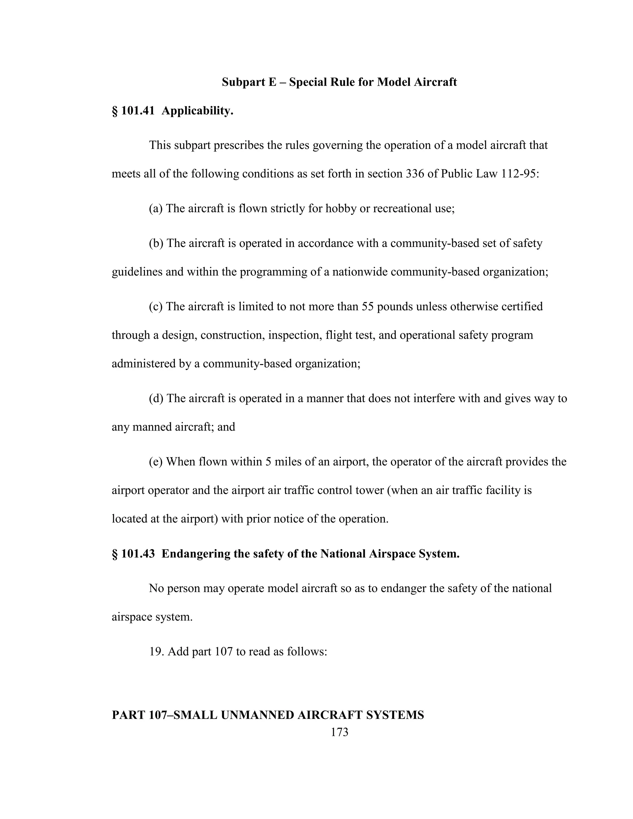 173
Subpart E – Special Rule for Model Aircraft
§ 101.41 Applicability.
This subpart prescribes the rules governing the operation of a model aircraft that
meets all of the following conditions as set forth in section 336 of Public Law 112-95:
(a) The aircraft is flown strictly for hobby or recreational use;
(b) The aircraft is operated in accordance with a community-based set of safety
guidelines and within the programming of a nationwide community-based organization;
(c) The aircraft is limited to not more than 55 pounds unless otherwise certified
through a design, construction, inspection, flight test, and operational safety program
administered by a community-based organization;
(d) The aircraft is operated in a manner that does not interfere with and gives way to
any manned aircraft; and
(e) When flown within 5 miles of an airport, the operator of the aircraft provides the
airport operator and the airport air traffic control tower (when an air traffic facility is
located at the airport) with prior notice of the operation.
§ 101.43 Endangering the safety of the National Airspace System.
No person may operate model aircraft so as to endanger the safety of the national
airspace system.
19. Add part 107 to read as follows:
PART 107–SMALL UNMANNED AIRCRAFT SYSTEMS
 