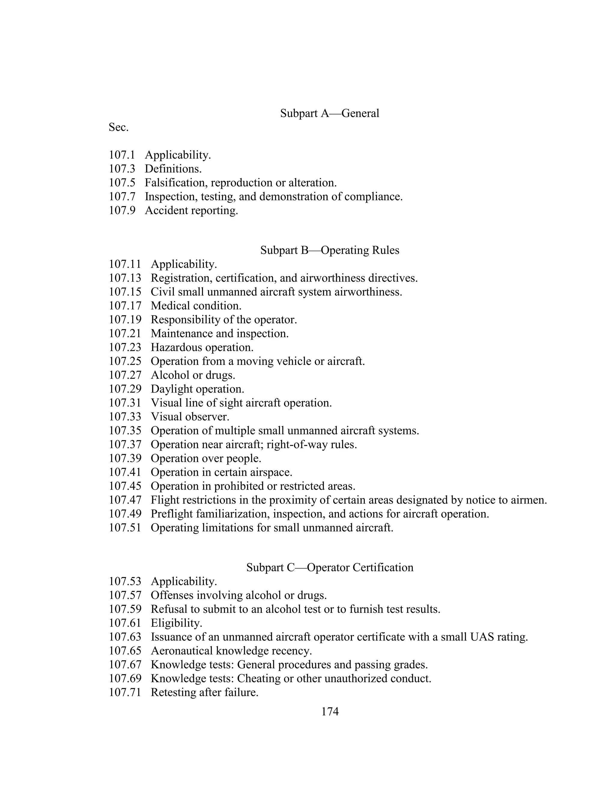 174
Subpart A—General
Sec.
107.1 Applicability.
107.3 Definitions.
107.5 Falsification, reproduction or alteration.
107.7 Inspection, testing, and demonstration of compliance.
107.9 Accident reporting.
Subpart B—Operating Rules
107.11 Applicability.
107.13 Registration, certification, and airworthiness directives.
107.15 Civil small unmanned aircraft system airworthiness.
107.17 Medical condition.
107.19 Responsibility of the operator.
107.21 Maintenance and inspection.
107.23 Hazardous operation.
107.25 Operation from a moving vehicle or aircraft.
107.27 Alcohol or drugs.
107.29 Daylight operation.
107.31 Visual line of sight aircraft operation.
107.33 Visual observer.
107.35 Operation of multiple small unmanned aircraft systems.
107.37 Operation near aircraft; right-of-way rules.
107.39 Operation over people.
107.41 Operation in certain airspace.
107.45 Operation in prohibited or restricted areas.
107.47 Flight restrictions in the proximity of certain areas designated by notice to airmen.
107.49 Preflight familiarization, inspection, and actions for aircraft operation.
107.51 Operating limitations for small unmanned aircraft.
Subpart C—Operator Certification
107.53 Applicability.
107.57 Offenses involving alcohol or drugs.
107.59 Refusal to submit to an alcohol test or to furnish test results.
107.61 Eligibility.
107.63 Issuance of an unmanned aircraft operator certificate with a small UAS rating.
107.65 Aeronautical knowledge recency.
107.67 Knowledge tests: General procedures and passing grades.
107.69 Knowledge tests: Cheating or other unauthorized conduct.
107.71 Retesting after failure.
 