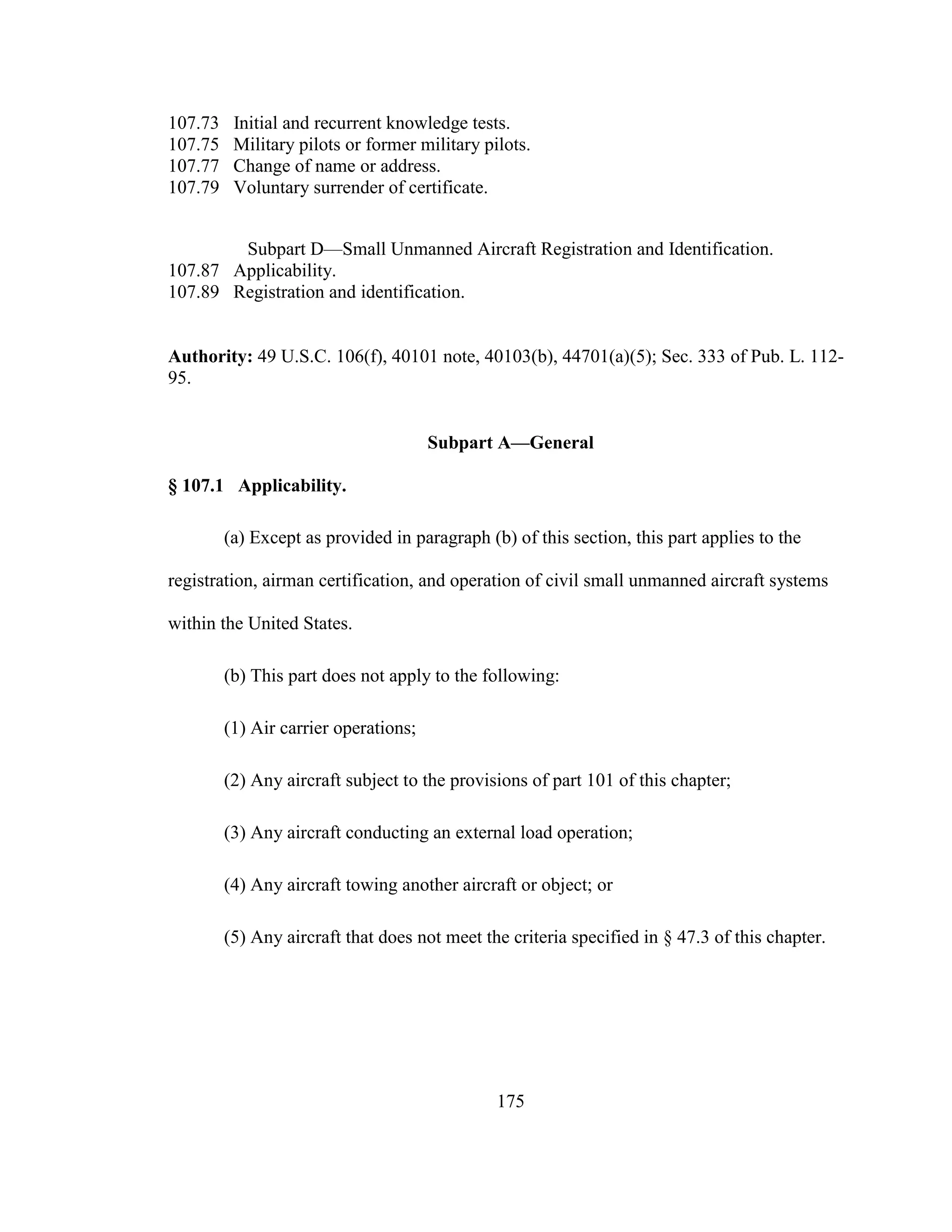 175
107.73 Initial and recurrent knowledge tests.
107.75 Military pilots or former military pilots.
107.77 Change of name or address.
107.79 Voluntary surrender of certificate.
Subpart D—Small Unmanned Aircraft Registration and Identification.
107.87 Applicability.
107.89 Registration and identification.
Authority: 49 U.S.C. 106(f), 40101 note, 40103(b), 44701(a)(5); Sec. 333 of Pub. L. 112-
95.
Subpart A—General
§ 107.1 Applicability.
(a) Except as provided in paragraph (b) of this section, this part applies to the
registration, airman certification, and operation of civil small unmanned aircraft systems
within the United States.
(b) This part does not apply to the following:
(1) Air carrier operations;
(2) Any aircraft subject to the provisions of part 101 of this chapter;
(3) Any aircraft conducting an external load operation;
(4) Any aircraft towing another aircraft or object; or
(5) Any aircraft that does not meet the criteria specified in § 47.3 of this chapter.
 