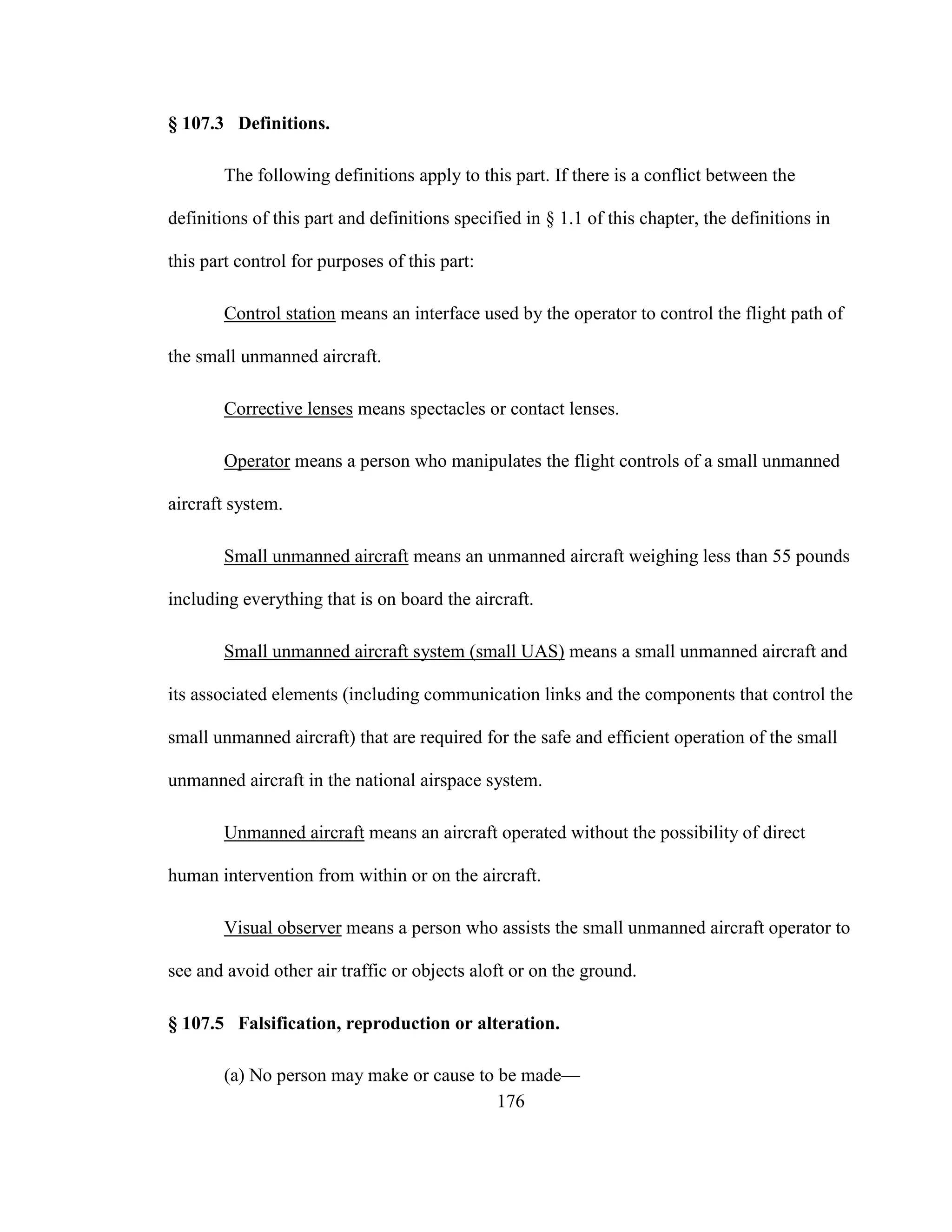 176
§ 107.3 Definitions.
The following definitions apply to this part. If there is a conflict between the
definitions of this part and definitions specified in § 1.1 of this chapter, the definitions in
this part control for purposes of this part:
Control station means an interface used by the operator to control the flight path of
the small unmanned aircraft.
Corrective lenses means spectacles or contact lenses.
Operator means a person who manipulates the flight controls of a small unmanned
aircraft system.
Small unmanned aircraft means an unmanned aircraft weighing less than 55 pounds
including everything that is on board the aircraft.
Small unmanned aircraft system (small UAS) means a small unmanned aircraft and
its associated elements (including communication links and the components that control the
small unmanned aircraft) that are required for the safe and efficient operation of the small
unmanned aircraft in the national airspace system.
Unmanned aircraft means an aircraft operated without the possibility of direct
human intervention from within or on the aircraft.
Visual observer means a person who assists the small unmanned aircraft operator to
see and avoid other air traffic or objects aloft or on the ground.
§ 107.5 Falsification, reproduction or alteration.
(a) No person may make or cause to be made—
 