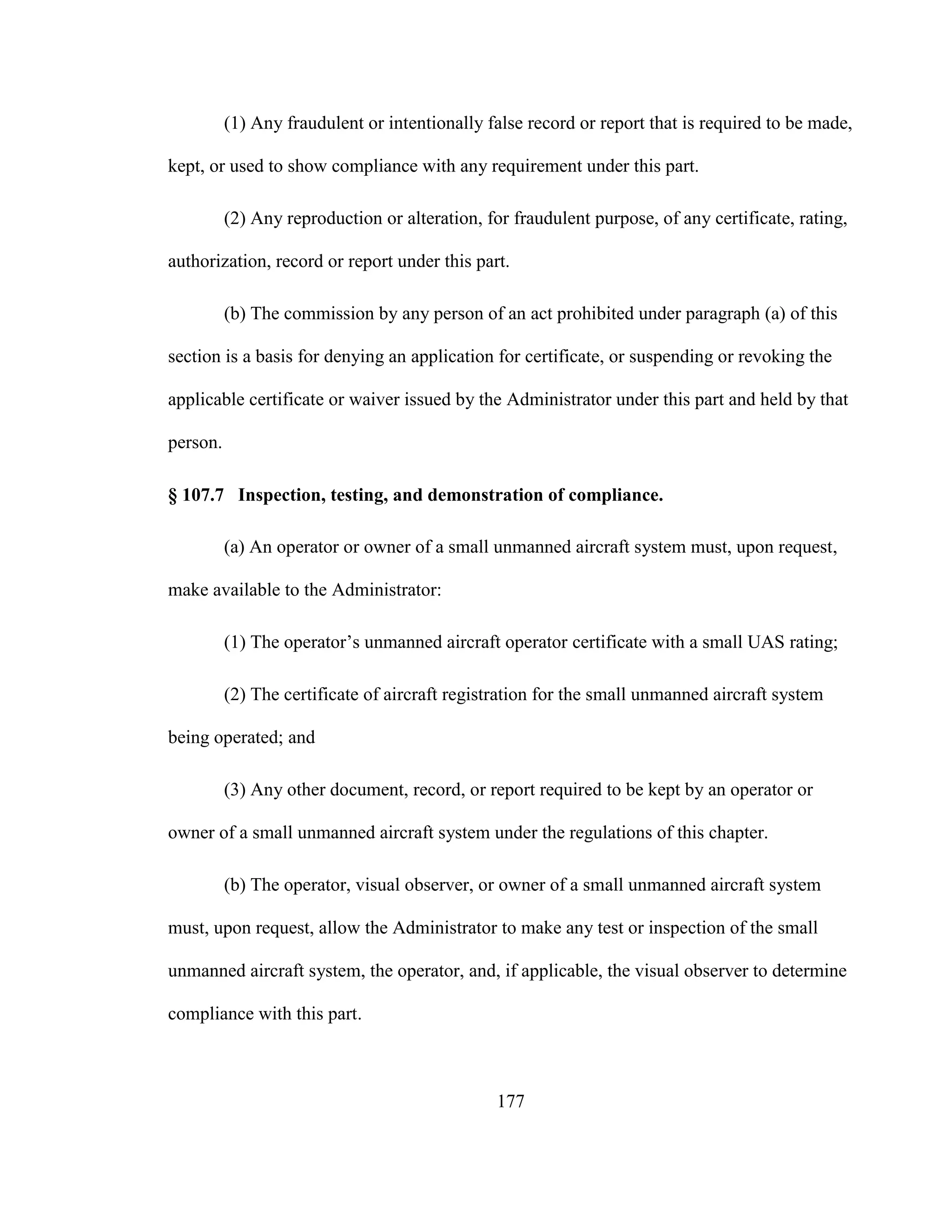 177
(1) Any fraudulent or intentionally false record or report that is required to be made,
kept, or used to show compliance with any requirement under this part.
(2) Any reproduction or alteration, for fraudulent purpose, of any certificate, rating,
authorization, record or report under this part.
(b) The commission by any person of an act prohibited under paragraph (a) of this
section is a basis for denying an application for certificate, or suspending or revoking the
applicable certificate or waiver issued by the Administrator under this part and held by that
person.
§ 107.7 Inspection, testing, and demonstration of compliance.
(a) An operator or owner of a small unmanned aircraft system must, upon request,
make available to the Administrator:
(1) The operator’s unmanned aircraft operator certificate with a small UAS rating;
(2) The certificate of aircraft registration for the small unmanned aircraft system
being operated; and
(3) Any other document, record, or report required to be kept by an operator or
owner of a small unmanned aircraft system under the regulations of this chapter.
(b) The operator, visual observer, or owner of a small unmanned aircraft system
must, upon request, allow the Administrator to make any test or inspection of the small
unmanned aircraft system, the operator, and, if applicable, the visual observer to determine
compliance with this part.
 