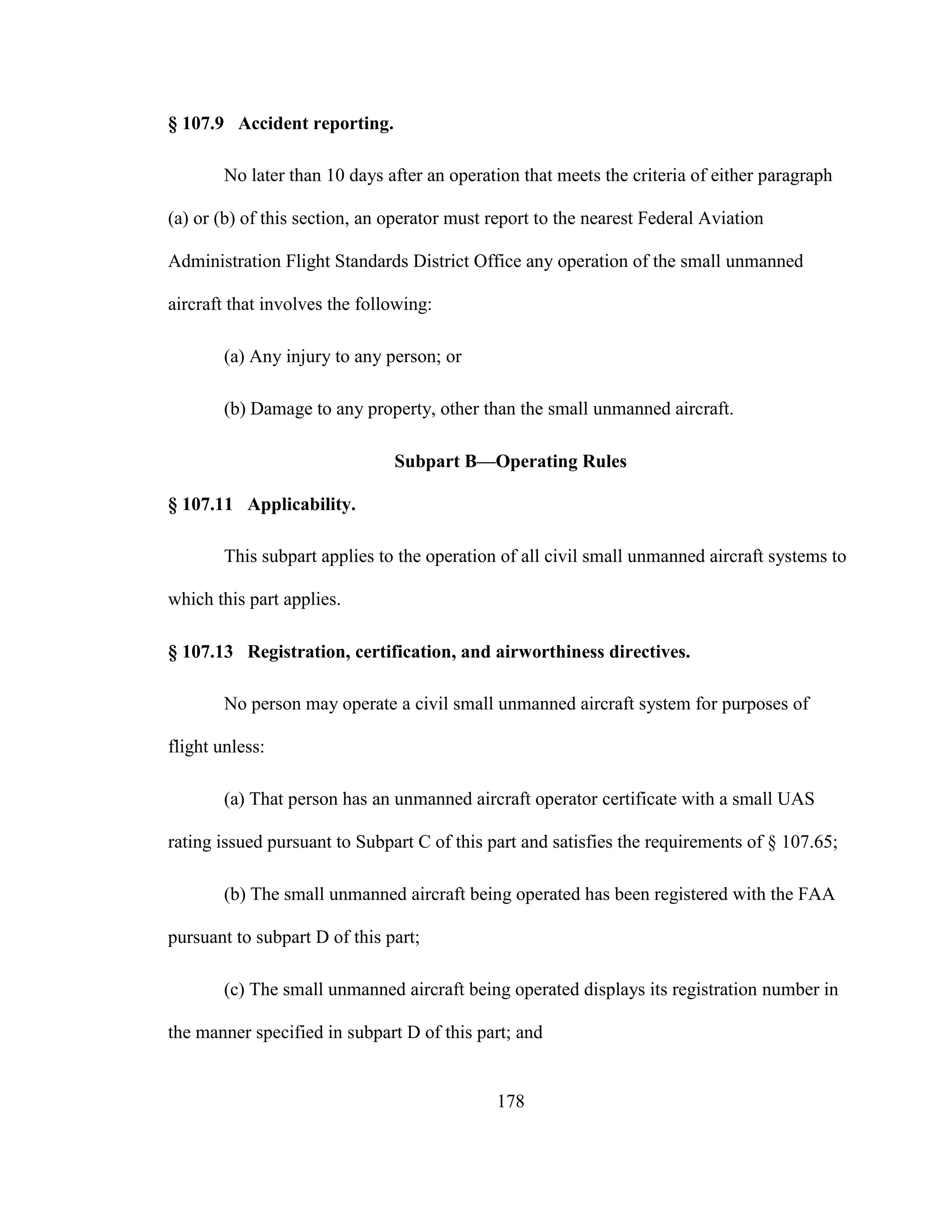 178
§ 107.9 Accident reporting.
No later than 10 days after an operation that meets the criteria of either paragraph
(a) or (b) of this section, an operator must report to the nearest Federal Aviation
Administration Flight Standards District Office any operation of the small unmanned
aircraft that involves the following:
(a) Any injury to any person; or
(b) Damage to any property, other than the small unmanned aircraft.
Subpart B—Operating Rules
§ 107.11 Applicability.
This subpart applies to the operation of all civil small unmanned aircraft systems to
which this part applies.
§ 107.13 Registration, certification, and airworthiness directives.
No person may operate a civil small unmanned aircraft system for purposes of
flight unless:
(a) That person has an unmanned aircraft operator certificate with a small UAS
rating issued pursuant to Subpart C of this part and satisfies the requirements of § 107.65;
(b) The small unmanned aircraft being operated has been registered with the FAA
pursuant to subpart D of this part;
(c) The small unmanned aircraft being operated displays its registration number in
the manner specified in subpart D of this part; and
 